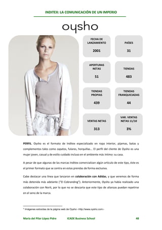 INDITEX: LA COMUNICACIÓN DE UN IMPERIO

                                                                                               *
                                          Oysho



                                                        FECHA DE
                                                      LANZAMIENTO                     PAÍSES

                                                           2001                        31


                                                        APERTURAS
                                                          NETAS                   TIENDAS

                                                             51                       483


                                                          TIENDAS                TIENDAS
                                                          PROPIAS             FRANQUICIADAS

                                                            439                        44


                                                                                VAR. VENTAS
                                                      VENTAS NETAS              NETAS 11/10

                                                            313                        3%


PERFIL. Oysho es el formato de Inditex especializado en ropa interior, pijamas, batas y
complementos tales como zapatos, fulares, horquillas... El perfil del cliente de Oysho es una
mujer joven, casual y de estilo cuidado incluso en el ambiente más íntimo: su casa.

A pesar de que algunas de las marcas Inditex comercializan algún artículo de este tipo, éste es
el primer formato que se centra en estas prendas de forma exclusiva.

Cabe destacar una línea que lanzaron en colaboración con Adidas, y que veremos de forma
más detenida más adelante (“El Cobranding”). Anteriormente, Oysho ya había realizado una
colaboración con Norit, por lo que no se descarta que este tipo de alianzas puedan repetirse
en el seno de la marca.




* Imágenes extraídas de la página web de Oysho http://www.oysho.com


María del Pilar López Pidre          ICADE Business School                                     48
 
