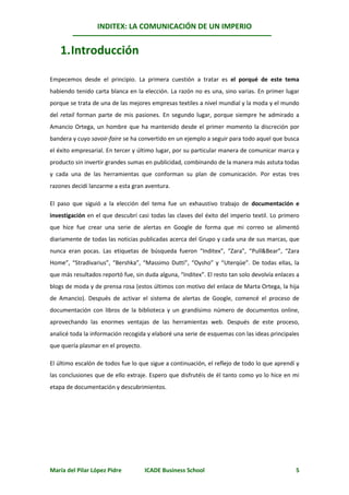 INDITEX: LA COMUNICACIÓN DE UN IMPERIO


    1. Introducción

Empecemos desde el principio. La primera cuestión a tratar es el porqué de este tema
habiendo tenido carta blanca en la elección. La razón no es una, sino varias. En primer lugar
porque se trata de una de las mejores empresas textiles a nivel mundial y la moda y el mundo
del retail forman parte de mis pasiones. En segundo lugar, porque siempre he admirado a
Amancio Ortega, un hombre que ha mantenido desde el primer momento la discreción por
bandera y cuyo savoir-faire se ha convertido en un ejemplo a seguir para todo aquel que busca
el éxito empresarial. En tercer y último lugar, por su particular manera de comunicar marca y
producto sin invertir grandes sumas en publicidad, combinando de la manera más astuta todas
y cada una de las herramientas que conforman su plan de comunicación. Por estas tres
razones decidí lanzarme a esta gran aventura.

El paso que siguió a la elección del tema fue un exhaustivo trabajo de documentación e
investigación en el que descubrí casi todas las claves del éxito del imperio textil. Lo primero
que hice fue crear una serie de alertas en Google de forma que mi correo se alimentó
diariamente de todas las noticias publicadas acerca del Grupo y cada una de sus marcas, que
nunca eran pocas. Las etiquetas de búsqueda fueron “Inditex”, “Zara”, “Pull&Bear”, “Zara
Home”, “Stradivarius”, “Bershka”, “Massimo Dutti”, “Oysho” y “Uterqüe”. De todas ellas, la
que más resultados reportó fue, sin duda alguna, “Inditex”. El resto tan solo devolvía enlaces a
blogs de moda y de prensa rosa (estos últimos con motivo del enlace de Marta Ortega, la hija
de Amancio). Después de activar el sistema de alertas de Google, comencé el proceso de
documentación con libros de la biblioteca y un grandísimo número de documentos online,
aprovechando las enormes ventajas de las herramientas web. Después de este proceso,
analicé toda la información recogida y elaboré una serie de esquemas con las ideas principales
que quería plasmar en el proyecto.

El último escalón de todos fue lo que sigue a continuación, el reflejo de todo lo que aprendí y
las conclusiones que de ello extraje. Espero que disfrutéis de él tanto como yo lo hice en mi
etapa de documentación y descubrimientos.




María del Pilar López Pidre          ICADE Business School                                    5
 