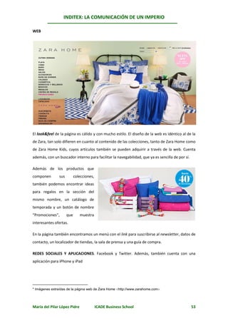 INDITEX: LA COMUNICACIÓN DE UN IMPERIO

                                                                                      *
WEB




El look&feel de la página es cálido y con mucho estilo. El diseño de la web es idéntico al de la
de Zara, tan solo difieren en cuanto al contenido de las colecciones, tanto de Zara Home como
de Zara Home Kids, cuyos artículos también se pueden adquirir a través de la web. Cuenta
además, con un buscador interno para facilitar la navegabilidad, que ya es sencilla de por sí.

Además de los productos que
componen       sus         colecciones,
también podemos encontrar ideas
para regalos en la sección del
mismo nombre, un catálogo de
temporada y un botón de nombre
“Promociones”,       que      muestra
interesantes ofertas.

En la página también encontramos un menú con el link para suscribirse al newsletter, datos de
contacto, un localizador de tiendas, la sala de prensa y una guía de compra.

REDES SOCIALES Y APLICACIONES. Facebook y Twitter. Además, también cuenta con una
aplicación para iPhone y iPad




* Imágenes extraídas de la página web de Zara Home http://www.zarahome.com




María del Pilar López Pidre               ICADE Business School                                  53
 