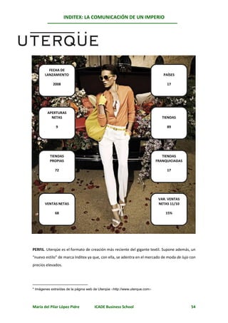 INDITEX: LA COMUNICACIÓN DE UN IMPERIO

                                                                                            *
      Uterqüe




         FECHA DE
       LANZAMIENTO                                                             PAÍSES

            2008                                                                 17




         APERTURAS
           NETAS                                                               TIENDAS

              9                                                                  89




          TIENDAS                                                              TIENDAS
          PROPIAS                                                           FRANQUICIADAS

             72                                                                  17




                                                                             VAR. VENTAS
       VENTAS NETAS                                                          NETAS 11/10

             68                                                                 15%




PERFIL. Uterqüe es el formato de creación más reciente del gigante textil. Supone además, un
“nuevo estilo” de marca Inditex ya que, con ella, se adentra en el mercado de moda de lujo con
precios elevados.




* Imágenes extraídas de la página web de Uterqüe http://www.uterque.com




María del Pilar López Pidre           ICADE Business School                                 54
 