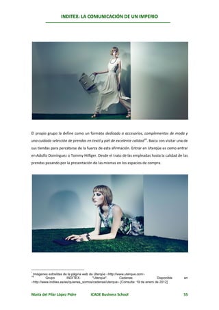 INDITEX: LA COMUNICACIÓN DE UN IMPERIO

                                                                                                *




El propio grupo la define como un formato dedicado a accesorios, complementos de moda y
una cuidada selección de prendas en textil y piel de excelente calidad16. Basta con visitar una de
sus tiendas para percatarse de la fuerza de esta afirmación. Entrar en Uterqüe es como entrar
en Adolfo Domínguez o Tommy Hilfiger. Desde el trato de las empleadas hasta la calidad de las
prendas pasando por la presentación de las mismas en los espacios de compra.




 Imágenes extraídas de la página web de Uterqüe http://www.uterque.com
*
16
          Grupo         INDITEX.       "Uterqüe".        Cadenas.                Disponible    en
http://www.inditex.es/es/quienes_somos/cadenas/uterque [Consulta: 19 de enero de 2012]


María del Pilar López Pidre           ICADE Business School                                    55
 
