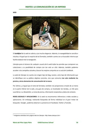 INDITEX: LA COMUNICACIÓN DE UN IMPERIO

                                                                                    *
WEB




El look&feel de la web es sobrio y con mucha elegancia. Además, la navegabilidad es sencilla e
intuitiva. Al igual que la mayoría de los formatos, también cuenta con un buscador interno que
facilita todavía más la navegación.

Uterqüe pone al alcance de cualquier usuario de la web todas las prendas que componen sus
colecciones y su posibilidad de compra con tan solo un click. Además, también podemos
acceder a las campañas actuales y buscar los mejores conjuntos en su sección Lookbook.

La web de Uterqüe no cuenta con ningún tipo de blog, revista u otro tipo de información que
se identifique con su público objetivo concreto, sino que comunica tan solo mediante los
precios y otros elementos de comunicación de la marca.

Por último y, al igual que el resto de formatos, también nos proporciona a través de un menú
en la parte inferior de la web, una guía de compra, un localizador de tiendas, un link para
suscribirse a su Newsletter, un área de prensa, información corporativa y datos de contacto.

REDES SOCIALES Y APLICACIONES. En la web no encontramos referencias a redes sociales y
aplicaciones. Sin embargo, realizando búsquedas de forma individual en el gran motor de
búsqueda –Google-, podemos observar su presencia en Facebook, Twitter y Youtube.




* Imágenes extraídas de la página web de Uterqüe http://www.uterque.com




María del Pilar López Pidre           ICADE Business School                                    56
 