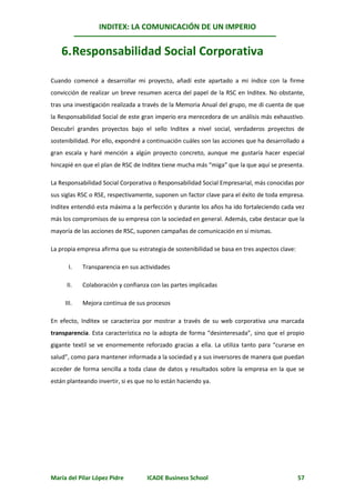 INDITEX: LA COMUNICACIÓN DE UN IMPERIO


    6. Responsabilidad Social Corporativa

Cuando comencé a desarrollar mi proyecto, añadí este apartado a mi índice con la firme
convicción de realizar un breve resumen acerca del papel de la RSC en Inditex. No obstante,
tras una investigación realizada a través de la Memoria Anual del grupo, me di cuenta de que
la Responsabilidad Social de este gran imperio era merecedora de un análisis más exhaustivo.
Descubrí grandes proyectos bajo el sello Inditex a nivel social, verdaderos proyectos de
sostenibilidad. Por ello, expondré a continuación cuáles son las acciones que ha desarrollado a
gran escala y haré mención a algún proyecto concreto, aunque me gustaría hacer especial
hincapié en que el plan de RSC de Inditex tiene mucha más “miga” que la que aquí se presenta.

La Responsabilidad Social Corporativa o Responsabilidad Social Empresarial, más conocidas por
sus siglas RSC o RSE, respectivamente, suponen un factor clave para el éxito de toda empresa.
Inditex entendió esta máxima a la perfección y durante los años ha ido fortaleciendo cada vez
más los compromisos de su empresa con la sociedad en general. Además, cabe destacar que la
mayoría de las acciones de RSC, suponen campañas de comunicación en sí mismas.

La propia empresa afirma que su estrategia de sostenibilidad se basa en tres aspectos clave:

      I.    Transparencia en sus actividades

      II.   Colaboración y confianza con las partes implicadas

     III.   Mejora continua de sus procesos

En efecto, Inditex se caracteriza por mostrar a través de su web corporativa una marcada
transparencia. Esta característica no la adopta de forma “desinteresada”, sino que el propio
gigante textil se ve enormemente reforzado gracias a ella. La utiliza tanto para “curarse en
salud”, como para mantener informada a la sociedad y a sus inversores de manera que puedan
acceder de forma sencilla a toda clase de datos y resultados sobre la empresa en la que se
están planteando invertir, si es que no lo están haciendo ya.




María del Pilar López Pidre         ICADE Business School                                      57
 