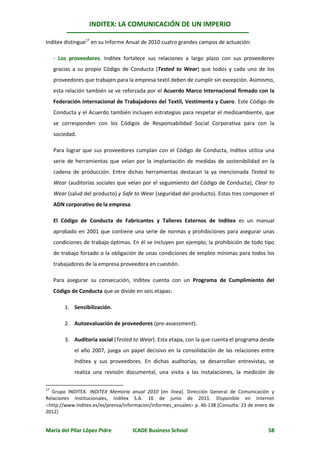 INDITEX: LA COMUNICACIÓN DE UN IMPERIO

Inditex distingue17 en su Informe Anual de 2010 cuatro grandes campos de actuación:

     - Los proveedores. Inditex fortalece sus relaciones a largo plazo con sus proveedores
     gracias a su propio Código de Conducta (Tested to Wear) que todos y cada uno de los
     proveedores que trabajen para la empresa textil deben de cumplir sin excepción. Asimismo,
     esta relación también se ve reforzada por el Acuerdo Marco Internacional firmado con la
     Federación Internacional de Trabajadores del Textil, Vestimenta y Cuero. Este Código de
     Conducta y el Acuerdo también incluyen estrategias para respetar el medioambiente, que
     se corresponden con los Códigos de Responsabilidad Social Corporativa para con la
     sociedad.

     Para lograr que sus proveedores cumplan con el Código de Conducta, Inditex utiliza una
     serie de herramientas que velan por la implantación de medidas de sostenibilidad en la
     cadena de producción. Entre dichas herramientas destacan la ya mencionada Tested to
     Wear (auditorías sociales que velan por el seguimiento del Código de Conducta), Clear to
     Wear (salud del producto) y Safe to Wear (seguridad del producto). Estas tres componen el
     ADN corporativo de la empresa.

     El Código de Conducta de Fabricantes y Talleres Externos de Inditex es un manual
     aprobado en 2001 que contiene una serie de normas y prohibiciones para asegurar unas
     condiciones de trabajo óptimas. En él se incluyen por ejemplo, la prohibición de todo tipo
     de trabajo forzado o la obligación de unas condiciones de empleo mínimas para todos los
     trabajadores de la empresa proveedora en cuestión.

     Para asegurar su consecución, Inditex cuenta con un Programa de Cumplimiento del
     Código de Conducta que se divide en seis etapas:

         1. Sensibilización.

         2. Autoevaluación de proveedores (pre-assessment).

         3. Auditoria social (Tested to Wear). Esta etapa, con la que cuenta el programa desde
             el año 2007, juega un papel decisivo en la consolidación de las relaciones entre
             Inditex y sus proveedores. En dichas auditorías, se desarrollan entrevistas, se
             realiza una revisión documental, una visita a las instalaciones, la medición de

17
  Grupo INDITEX. INDITEX Memoria anual 2010 [en línea]. Dirección General de Comunicación y
Relaciones Institucionales, Inditex S.A. 16 de junio de 2011. Disponible en Internet
http://www.inditex.es/es/prensa/informacion/informes_anuales p. 46-138 [Consulta: 23 de enero de
2012]


María del Pilar López Pidre           ICADE Business School                                    58
 