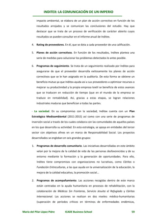 INDITEX: LA COMUNICACIÓN DE UN IMPERIO

           impacto ambiental, se elabora de un plan de acción correctivo en función de los
           resultados arrojados y se comunican las conclusiones del estudio. Hay que
           destacar que se trata de un proceso de verificación de carácter abierto cuyos
           resultados se pueden consultar en el informe anual de Inditex.

       4. Rating de proveedores. En él, que se dota a cada proveedor de una calificación.

       5. Planes de acción correctivos. En función de los resultados, Inditex plantea una
           serie de medidas para solucionar los problemas detectados lo antes posible.

       6. Programas de seguimiento. Se trata de un seguimiento realizado por Inditex para
           asegurarse de que el proveedor desarrolla exitosamente los planes de acción
           correctivos que se le han asignado en la auditoría. De esta forma se obtiene un
           beneficio mutuo ya que Inditex ayuda así a sus proveedores a optimizar recursos o
           mejorar su productividad y la propia empresa textil se beneficia de estos avances
           que se traducen en reducción de tiempo (que en el mundo de la empresa se
           traduce en rentabilidad). Así, gracias a estas etapas, se logran relaciones
           industriales maduras que benefician a todas las partes.

       - La sociedad. En su compromiso con la sociedad, Inditex cuenta con un Plan
       Estratégico Medioambiental (2011-2015) así como con una serie de programas de
       inversión social a través de los cuales colabora con las comunidades de aquellos países
       en los que desarrolla su actividad. En esta estrategia, se apoya en entidades del tercer
       sector con objetivos afines en un marco de Responsabilidad Social. Los proyectos
       desarrollados se engloban en seis grandes grupos:

       1. Programas de desarrollo comunitario. Las iniciativas desarrolladas en este ámbito
           velan por la mejora de la calidad de vida de las personas desfavorecidas y de su
           entorno mediante la formación y la generación de oportunidades. Para ello,
           Inditex tiene compromisos con organizaciones no lucrativas, como Cáritas o
           Fundación Entreculturas, a las que ayuda en la universalización de la educación, la
           mejora de la calidad educativa, la promoción social...

       2. Programas de acompañamiento. Las acciones recogidas dentro de este marco
           están centradas en la ayuda humanitaria en procesos de rehabilitación, con la
           colaboración de Médicos Sin Fronteras, Servicio Jesuita el Refugiado y Cáritas
           Internacional. Las acciones se realizan en dos niveles: médico-humanitarias
           (superación de períodos críticos en términos de enfermedades endémicas,


María del Pilar López Pidre        ICADE Business School                                    59
 