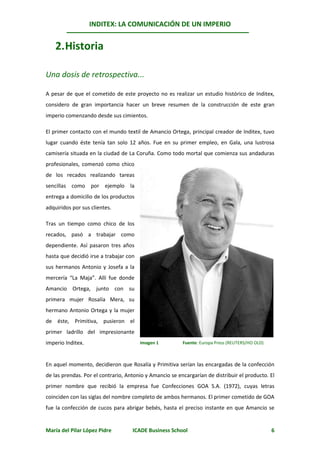 INDITEX: LA COMUNICACIÓN DE UN IMPERIO


    2. Historia

Una dosis de retrospectiva...

A pesar de que el cometido de este proyecto no es realizar un estudio histórico de Inditex,
considero de gran importancia hacer un breve resumen de la construcción de este gran
imperio comenzando desde sus cimientos.

El primer contacto con el mundo textil de Amancio Ortega, principal creador de Inditex, tuvo
lugar cuando éste tenía tan solo 12 años. Fue en su primer empleo, en Gala, una lustrosa
camisería situada en la ciudad de La Coruña. Como todo mortal que comienza sus andaduras
profesionales, comenzó como chico
de los recados realizando tareas
sencillas como por ejemplo la
entrega a domicilio de los productos
adquiridos por sus clientes.

Tras un tiempo como chico de los
recados, pasó a trabajar como
dependiente. Así pasaron tres años
hasta que decidió irse a trabajar con
sus hermanos Antonio y Josefa a la
mercería “La Maja”. Allí fue donde
Amancio Ortega, junto con su
primera mujer Rosalía Mera, su
hermano Antonio Ortega y la mujer
de éste, Primitiva, pusieron el
primer ladrillo del impresionante
imperio Inditex.                        Imagen 1         Fuente: Europa Press (REUTERS/HO OLD)



En aquel momento, decidieron que Rosalía y Primitiva serían las encargadas de la confección
de las prendas. Por el contrario, Antonio y Amancio se encargarían de distribuir el producto. El
primer nombre que recibió la empresa fue Confecciones GOA S.A. (1972), cuyas letras
coinciden con las siglas del nombre completo de ambos hermanos. El primer cometido de GOA
fue la confección de cucos para abrigar bebés, hasta el preciso instante en que Amancio se


María del Pilar López Pidre         ICADE Business School                                        6
 