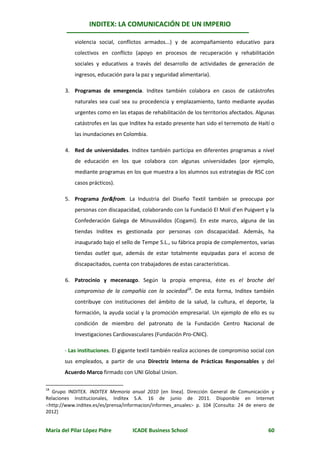 INDITEX: LA COMUNICACIÓN DE UN IMPERIO

            violencia social, conflictos armados...) y de acompañamiento educativo para
            colectivos en conflicto (apoyo en procesos de recuperación y rehabilitación
            sociales y educativos a través del desarrollo de actividades de generación de
            ingresos, educación para la paz y seguridad alimentaria).

        3. Programas de emergencia. Inditex también colabora en casos de catástrofes
            naturales sea cual sea su procedencia y emplazamiento, tanto mediante ayudas
            urgentes como en las etapas de rehabilitación de los territorios afectados. Algunas
            catástrofes en las que Inditex ha estado presente han sido el terremoto de Haití o
            las inundaciones en Colombia.

        4. Red de universidades. Inditex también participa en diferentes programas a nivel
            de educación en los que colabora con algunas universidades (por ejemplo,
            mediante programas en los que muestra a los alumnos sus estrategias de RSC con
            casos prácticos).

        5. Programa for&from. La Industria del Diseño Textil también se preocupa por
            personas con discapacidad, colaborando con la Fundació El Molí d’en Puigvert y la
            Confederación Galega de Minusválidos (Cogami). En este marco, alguna de las
            tiendas Inditex es gestionada por personas con discapacidad. Además, ha
            inaugurado bajo el sello de Tempe S.L., su fábrica propia de complementos, varias
            tiendas outlet que, además de estar totalmente equipadas para el acceso de
            discapacitados, cuenta con trabajadores de estas características.

        6. Patrocinio y mecenazgo. Según la propia empresa, éste es el broche del
            compromiso de la compañía con la sociedad18. De esta forma, Inditex también
            contribuye con instituciones del ámbito de la salud, la cultura, el deporte, la
            formación, la ayuda social y la promoción empresarial. Un ejemplo de ello es su
            condición de miembro del patronato de la Fundación Centro Nacional de
            Investigaciones Cardiovasculares (Fundación Pro-CNIC).

       - Las instituciones. El gigante textil también realiza acciones de compromiso social con
       sus empleados, a partir de una Directriz Interna de Prácticas Responsables y del
       Acuerdo Marco firmado con UNI Global Union.

18
  Grupo INDITEX. INDITEX Memoria anual 2010 [en línea]. Dirección General de Comunicación y
Relaciones Institucionales, Inditex S.A. 16 de junio de 2011. Disponible en Internet
http://www.inditex.es/es/prensa/informacion/informes_anuales p. 104 [Consulta: 24 de enero de
2012]


María del Pilar López Pidre         ICADE Business School                                   60
 