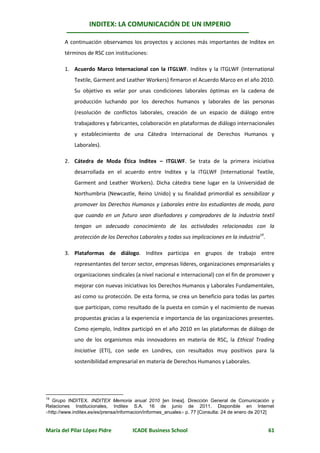INDITEX: LA COMUNICACIÓN DE UN IMPERIO

        A continuación observamos los proyectos y acciones más importantes de Inditex en
        términos de RSC con instituciones:

        1. Acuerdo Marco Internacional con la ITGLWF. Inditex y la ITGLWF (International
            Textile, Garment and Leather Workers) firmaron el Acuerdo Marco en el año 2010.
            Su objetivo es velar por unas condiciones laborales óptimas en la cadena de
            producción luchando por los derechos humanos y laborales de las personas
            (resolución de conflictos laborales, creación de un espacio de diálogo entre
            trabajadores y fabricantes, colaboración en plataformas de diálogo internacionales
            y establecimiento de una Cátedra Internacional de Derechos Humanos y
            Laborales).

        2. Cátedra de Moda Ética Inditex – ITGLWF. Se trata de la primera iniciativa
            desarrollada en el acuerdo entre Inditex y la ITGLWF (International Textile,
            Garment and Leather Workers). Dicha cátedra tiene lugar en la Universidad de
            Northumbria (Newcastle, Reino Unido) y su finalidad primordial es sensibilizar y
            promover los Derechos Humanos y Laborales entre los estudiantes de moda, para
            que cuando en un futuro sean diseñadores y compradores de la industria textil
            tengan un adecuado conocimiento de las actividades relacionadas con la
            protección de los Derechos Laborales y todas sus implicaciones en la industria19.

        3. Plataformas de diálogo. Inditex participa en grupos de trabajo entre
            representantes del tercer sector, empresas líderes, organizaciones empresariales y
            organizaciones sindicales (a nivel nacional e internacional) con el fin de promover y
            mejorar con nuevas iniciativas los Derechos Humanos y Laborales Fundamentales,
            así como su protección. De esta forma, se crea un beneficio para todas las partes
            que participan, como resultado de la puesta en común y el nacimiento de nuevas
            propuestas gracias a la experiencia e importancia de las organizaciones presentes.
            Como ejemplo, Inditex participó en el año 2010 en las plataformas de diálogo de
            uno de los organismos más innovadores en materia de RSC, la Ethical Trading
            Iniciative (ETI), con sede en Londres, con resultados muy positivos para la
            sostenibilidad empresarial en materia de Derechos Humanos y Laborales.




19
   Grupo INDITEX. INDITEX Memoria anual 2010 [en línea]. Dirección General de Comunicación y
Relaciones Institucionales, Inditex S.A. 16 de junio de 2011. Disponible en Internet
http://www.inditex.es/es/prensa/informacion/informes_anuales p. 77 [Consulta: 24 de enero de 2012]


María del Pilar López Pidre          ICADE Business School                                       61
 