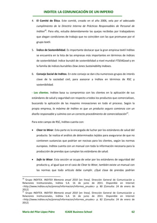 INDITEX: LA COMUNICACIÓN DE UN IMPERIO

       4. El Comité de Ética. Este comité, creado en el año 2006, vela por el adecuado
           cumplimiento de la Directriz Interna de Prácticas Responsables de Personal de
           Inditex20. Para ello, estudia detenidamente las quejas recibidas por trabajadores
           que alegan condiciones de trabajo que no coinciden con las que promueve por el
           grupo textil.

       5. Índice de Sostenibilidad. Es importante destacar que la gran empresa textil Inditex
           se encuentra en la lista de las empresas más importantes en términos de índices
           de sostenibilidad: índice bursátil de sostenibilidad a nivel mundial FTSE4Good y en
           la familia de índices bursátiles Dow Jones Sustainability Indexes.

       6. Consejo Social de Inditex. En este consejo se dan cita numerosos grupos de interés
           clave de la sociedad civil, para asesorar a Inditex en términos de RSC y
           sostenibilidad.

       - Los clientes. Inditex basa su compromiso con los clientes en la aplicación de sus
       estándares de salud y seguridad con respecto a todos los productos que comercializan,
       buscando la aplicación de las mayores innovaciones en todo el proceso. Según la
       propia empresa, la máxima de Inditex es que un producto seguro comienza con un
       diseño responsable y culmina con un correcto procedimiento de comercialización21.

       Para este campo de RSC, Inditex cuenta con:

          Clear to Wear. Esta parte es la encargada de luchar por los estándares de salud del
           producto. Se realiza el análisis de determinados tejidos para asegurarse de que no
           contienen sustancias que podrían ser nocivas para los clientes, según las normas
           europeas. Inditex cuenta con un manual con toda la información necesaria para la
           producción de prendas que cumplan los estándares de salud.

          Safe to Wear. Esta sección se ocupa de velar por los estándares de seguridad del
           producto y, al igual que en el caso de Clear to Wear, también existe un manual con
           las normas que todo artículo debe cumplir. ¿Qué clase de prendas podrían

20
   Grupo INDITEX. INDITEX Memoria anual 2010 [en línea]. Dirección General de Comunicación y
Relaciones Institucionales, Inditex S.A. 16 de junio de 2011. Disponible en Internet
http://www.inditex.es/es/prensa/informacion/informes_anuales p. 80 [Consulta: 24 de enero de
2012]
21
   Grupo INDITEX. INDITEX Memoria anual 2010 [en línea]. Dirección General de Comunicación y
Relaciones Institucionales, Inditex S.A. 16 de junio de 2011. Disponible en Internet
http://www.inditex.es/es/prensa/informacion/informes_anuales p. 82 [Consulta: 24 de enero de
2012]


María del Pilar López Pidre         ICADE Business School                                  62
 
