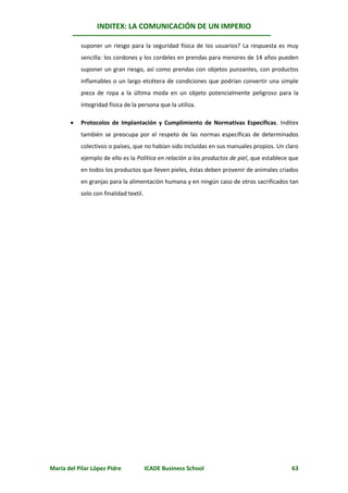 INDITEX: LA COMUNICACIÓN DE UN IMPERIO

           suponer un riesgo para la seguridad física de los usuarios? La respuesta es muy
           sencilla: los cordones y los cordeles en prendas para menores de 14 años pueden
           suponer un gran riesgo, así como prendas con objetos punzantes, con productos
           inflamables o un largo etcétera de condiciones que podrían convertir una simple
           pieza de ropa a la última moda en un objeto potencialmente peligroso para la
           integridad física de la persona que la utiliza.

          Protocolos de Implantación y Cumplimiento de Normativas Específicas. Inditex
           también se preocupa por el respeto de las normas específicas de determinados
           colectivos o países, que no habían sido incluidas en sus manuales propios. Un claro
           ejemplo de ello es la Política en relación a los productos de piel, que establece que
           en todos los productos que lleven pieles, éstas deben provenir de animales criados
           en granjas para la alimentación humana y en ningún caso de otros sacrificados tan
           solo con finalidad textil.




María del Pilar López Pidre             ICADE Business School                                63
 