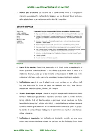 INDITEX: LA COMUNICACIÓN DE UN IMPERIO

   3. Manual para el usuario. Los usuarios de la tienda online tienen a su disposición
       manuales y videos que les explican todos los pasos que han de seguir desde la elección
       del producto hasta su recepción o recogida. ¡Más fácil imposible!




   Imagen 10                                                                Fuente: web de Zara

   4. Precio de las prendas. El precio de las prendas en la tienda online es exactamente el
       mismo que el de las tiendas físicas. El único factor que puede elevar el precio es la
       modalidad de envío, dado que el de domicilio conlleva costes de 3,95€ para envíos
       estándar y 5,95€ para envíos express (la recogida en tienda es totalmente gratuita).

   5. Facilidades de pago. A la hora de adquirir una o más prendas, con tan solo un click,
       hay que seleccionar la forma de pago. Las opciones son: Visa, Visa Electron,
       Mastercard, American Express, Affinity Card y Paypal.

   6. Sistema de entrega o recogida. Una de las mayores ventajas de la tienda online de los
       formatos Inditex es la posibilidad de elección a la hora de recibir el pedido: domicilio
       (envío estándar de 2 a 3 días laborables en península y envío exprés de 1 a 2 días
       laborables) o tienda (de 3 a 5 días laborables). La posibilidad de recogida en tienda de
       forma totalmente gratuita es una de las mayores innovaciones que aporta el grupo a
       las tiendas de venta online de moda y una de los motivos que impulsan a los clientes a
       utilizar este canal.

   7. Facilidades de devolución. Las facilidades de devolución también son una buena
       excusa para comprar mediante esta vía. Las opciones son dos: la devolución en tienda



María del Pilar López Pidre        ICADE Business School                                      66
 