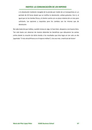 INDITEX: LA COMUNICACIÓN DE UN IMPERIO

       o la devolución mediante recogida de la prenda por medio de un transportista en un
       período de 24 horas desde que se notifica la devolución, ambas gratuitas. Eso sí, al
       igual que en las tiendas físicas, el cliente cuenta con un plazo máximo de un mes para
       solicitarla. Las opciones y requisitos para los cambios son las mismas que de
       devolución.

No cabe duda de que Inditex, cuando innova en algo, lo hace bien, despacio y con buena letra.
Tan solo basta con observar de manera detenida los beneficios que obtuvieron las ventas
online desde la creación de dicha tienda o los resultados que ésta logra en tan solo un día
(apartado “3 más atrás24 horas en el imperio Inditex”). Una vez más: ¡matrícula de honor!




María del Pilar López Pidre        ICADE Business School                                    67
 