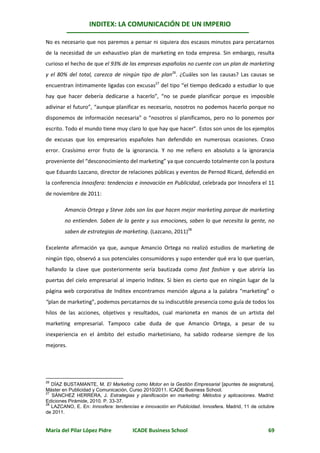 INDITEX: LA COMUNICACIÓN DE UN IMPERIO

No es necesario que nos paremos a pensar ni siquiera dos escasos minutos para percatarnos
de la necesidad de un exhaustivo plan de marketing en toda empresa. Sin embargo, resulta
curioso el hecho de que el 93% de las empresas españolas no cuente con un plan de marketing
y el 80% del total, carezca de ningún tipo de plan26. ¿Cuáles son las causas? Las causas se
encuentran íntimamente ligadas con excusas27 del tipo “el tiempo dedicado a estudiar lo que
hay que hacer debería dedicarse a hacerlo”, “no se puede planificar porque es imposible
adivinar el futuro”, “aunque planificar es necesario, nosotros no podemos hacerlo porque no
disponemos de información necesaria” o “nosotros sí planificamos, pero no lo ponemos por
escrito. Todo el mundo tiene muy claro lo que hay que hacer”. Estos son unos de los ejemplos
de excusas que los empresarios españoles han defendido en numerosas ocasiones. Craso
error. Crasísimo error fruto de la ignorancia. Y no me refiero en absoluto a la ignorancia
proveniente del “desconocimiento del marketing” ya que concuerdo totalmente con la postura
que Eduardo Lazcano, director de relaciones públicas y eventos de Pernod Ricard, defendió en
la conferencia Innosfera: tendencias e innovación en Publicidad, celebrada por Innosfera el 11
de noviembre de 2011:

        Amancio Ortega y Steve Jobs son los que hacen mejor marketing porque de marketing
        no entienden. Saben de la gente y sus emociones, saben lo que necesita la gente, no
        saben de estrategias de marketing. (Lazcano, 2011)28

Excelente afirmación ya que, aunque Amancio Ortega no realizó estudios de marketing de
ningún tipo, observó a sus potenciales consumidores y supo entender qué era lo que querían,
hallando la clave que posteriormente sería bautizada como fast fashion y que abriría las
puertas del cielo empresarial al imperio Inditex. Si bien es cierto que en ningún lugar de la
página web corporativa de Inditex encontramos mención alguna a la palabra “marketing” o
“plan de marketing”, podemos percatarnos de su indiscutible presencia como guía de todos los
hilos de las acciones, objetivos y resultados, cual marioneta en manos de un artista del
marketing empresarial. Tampoco cabe duda de que Amancio Ortega, a pesar de su
inexperiencia en el ámbito del estudio marketiniano, ha sabido rodearse siempre de los
mejores.




26
   DÍAZ BUSTAMANTE, M. El Marketing como Motor en la Gestión Empresarial [apuntes de asignatura].
Máster en Publicidad y Comunicación, Curso 2010/2011. ICADE Business School.
27
   SÁNCHEZ HERRERA, J. Estrategias y planificación en marketing: Métodos y aplicaciones. Madrid:
Ediciones Pirámide, 2010. P. 33-37.
28
   LAZCANO, E. En: Innosfera: tendencias e innovación en Publicidad. Innosfera. Madrid, 11 de octubre
de 2011.


María del Pilar López Pidre           ICADE Business School                                       69
 