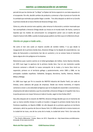 INDITEX: LA COMUNICACIÓN DE UN IMPERIO

percató de que las clientas de “La Maja” se fijaban de forma especial en una bata expuesta en
el escaparate. Por ello, decidió cambiar de producto y comenzar a fijar el precio en función de
la cantidad que estimaba que podían llegar a vender. Tres años después se abrió en La Coruña
la primera tienda de la marca fetiche de Amancio Ortega: Zara.

Cómo no, antes de concluir este capítulo, cabe remarcar la discreción y carácter reservado que
han acompañado a Amancio Ortega desde sus inicios en el mundo textil. De hecho, cuenta la
leyenda que los medios de comunicación no consiguieron poner cara al dueño del gran
imperio hasta el año 2000, cuando el propio grupo publicó una foto suya en la Memoria Anual.


Viento en popa a toda vela...

No corta el mar sino vuela un imperio coruñés de nombre Inditex. Y es que desde la
inauguración de la primera tienda Zara, Amancio Ortega no ha dejado de sorprendernos. Los
datos de facturación y crecimiento han ido en aumento y no se conoce hasta el momento
época alguna de crisis peligrosa en la empresa.

Retomemos pues nuestro camino en el árbol genealógico de Inditex. Como íbamos diciendo,
en 1975 tuvo lugar la apertura de la primera tienda Zara. Fue en ese momento cuando
Amancio comenzó a difundir la nueva concepción de la moda y la marca Zara inició su
expansión, primero en el territorio gallego y posteriormente, entre 1983 y 1986, en las
principales ciudades españolas: Valladolid, Zaragoza, Barcelona, Sevilla, Valencia, Madrid,
Bilbao y Málaga.

En 1985 tuvo lugar por fin la creación de INDITEX Industria del Diseño Textil, con sede en
Arteixo, como cabecera del grupo de empresas. Desde ese mismo momento, el imperio
comenzó a crecer a una velocidad vertiginosa que no ha dejado de sorprender a economistas y
empresarios de todo el planeta y que ha convertido a Amancio Ortega en el español más rico y
la quinta persona con mayor fortuna en todo el mundo, según la lista Forbes 20121.

Dos años después de la creación de INDITEX, Amancio Ortega decidió que era el momento de
que su marca estrella iniciase la vuelta al mundo e inauguró la primera tienda fuera de las
fronteras españolas, en Oporto (1988). Un año después de su primera apertura en territorio
extranjero, abrió las puertas de Zara en Nueva York. En 1990 procedió de la misma manera en
la ciudad de las luces, una de las cunas de la moda, la ciudad del amor: París. Con estas dos


1
  “The World’s Billionaires”. Forbes. Marzo de 2012. Disponible en http://www.forbes.com/billionaires
[Consulta: 25 de marzo de 2012]


María del Pilar López Pidre            ICADE Business School                                         7
 