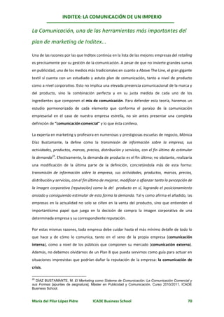 INDITEX: LA COMUNICACIÓN DE UN IMPERIO

La Comunicación, una de las herramientas más importantes del
plan de marketing de Inditex...

Una de las razones por las que Inditex continúa en la lista de las mejores empresas del retailing
es precisamente por su gestión de la comunicación. A pesar de que no invierte grandes sumas
en publicidad, una de los medios más tradicionales en cuanto a Above The Line, el gran gigante
textil sí cuenta con un estudiado y astuto plan de comunicación, tanto a nivel de producto
como a nivel corporativo. Esto no implica una elevada presencia comunicacional de la marca y
del producto, sino la combinación perfecta y en su justa medida de cada uno de los
ingredientes que componen el mix de comunicación. Para defender esta teoría, haremos un
estudio pormenorizado de cada elemento que conforma el paraíso de la comunicación
empresarial en el caso de nuestra empresa estrella, no sin antes presentar una completa
definición de “comunicación comercial” y lo que ésta conlleva.

La experta en marketing y profesora en numerosas y prestigiosas escuelas de negocio, Mónica
Díaz Bustamante, la define como la transmisión de información sobre la empresa, sus
actividades, productos, marcas, precios, distribución y servicios, con el fin último de estimular
la demanda29. Efectivamente, la demanda de producto es el fin último; no obstante, realizaría
una modificación de la última parte de la definición, concretándola más de esta forma:
transmisión de información sobre la empresa, sus actividades, productos, marcas, precios,
distribución y servicios, con el fin último de mejorar, modificar o afianzar tanto la percepción de
la imagen corporativa (reputación) como la del producto en sí, logrando el posicionamiento
ansiado y consiguiendo estimular de esta forma la demanda. Tal y como afirma el añadido, las
empresas en la actualidad no solo se ciñen en la venta del producto, sino que entienden el
importantísimo papel que juega en la decisión de compra la imagen corporativa de una
determinada empresa y su correspondiente reputación.

Por estas mismas razones, toda empresa debe cuidar hasta el más mínimo detalle de todo lo
que hace y de cómo lo comunica, tanto en el seno de la propia empresa (comunicación
interna), como a nivel de los públicos que componen su mercado (comunicación externa).
Además, no debemos olvidarnos de un Plan B que pueda servirnos como guía para actuar en
situaciones imprevistas que podrían dañar la reputación de la empresa: la comunicación de
crisis.

29
  DÍAZ BUSTAMANTE, M. El Marketing como Sistema de Comunicación: La Comunicación Comercial y
sus Formas [apuntes de asignatura]. Máster en Publicidad y Comunicación, Curso 2010/2011. ICADE
Business School.


María del Pilar López Pidre          ICADE Business School                                      70
 