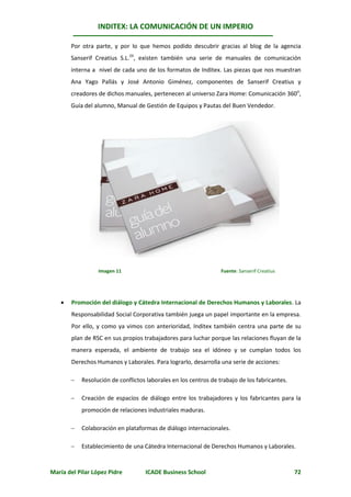INDITEX: LA COMUNICACIÓN DE UN IMPERIO

       Por otra parte, y por lo que hemos podido descubrir gracias al blog de la agencia
       Sanserif Creatius S.L.24, existen también una serie de manuales de comunicación
       interna a nivel de cada uno de los formatos de Inditex. Las piezas que nos muestran
       Ana Yago Pallás y José Antonio Giménez, componentes de Sanserif Creatius y
       creadores de dichos manuales, pertenecen al universo Zara Home: Comunicación 360o,
       Guía del alumno, Manual de Gestión de Equipos y Pautas del Buen Vendedor.




                  Imagen 11                                      Fuente: Sanserif Creatius




      Promoción del diálogo y Cátedra Internacional de Derechos Humanos y Laborales. La
       Responsabilidad Social Corporativa también juega un papel importante en la empresa.
       Por ello, y como ya vimos con anterioridad, Inditex también centra una parte de su
       plan de RSC en sus propios trabajadores para luchar porque las relaciones fluyan de la
       manera esperada, el ambiente de trabajo sea el idóneo y se cumplan todos los
       Derechos Humanos y Laborales. Para lograrlo, desarrolla una serie de acciones:

          Resolución de conflictos laborales en los centros de trabajo de los fabricantes.

          Creación de espacios de diálogo entre los trabajadores y los fabricantes para la
           promoción de relaciones industriales maduras.

          Colaboración en plataformas de diálogo internacionales.

          Establecimiento de una Cátedra Internacional de Derechos Humanos y Laborales.


María del Pilar López Pidre        ICADE Business School                                      72
 