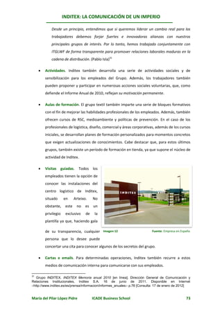 INDITEX: LA COMUNICACIÓN DE UN IMPERIO

             Desde un principio, entendimos que si queremos liderar un cambio real para los
             trabajadores debemos forjar fuertes e innovadoras alianzas con nuestros
             principales grupos de interés. Por lo tanto, hemos trabajado conjuntamente con
             ITGLWF de forma transparente para promover relaciones laborales maduras en la
             cadena de distribución. (Pablo Isla)31

        Actividades. Inditex también desarrolla una serie de actividades sociales y de
         sensibilización para los empleados del Grupo. Además, los trabajadores también
         pueden proponer y participar en numerosas acciones sociales voluntarias, que, como
         defiende el Informe Anual de 2010, reflejan su motivación permanente.

        Aulas de formación. El grupo textil también imparte una serie de bloques formativos
         con el fin de mejorar las habilidades profesionales de los empleados. Además, también
         ofrecen cursos de RSC, medioambiente y políticas de prevención. En el caso de los
         profesionales de logística, diseño, comercial y áreas corporativas, además de los cursos
         iniciales, se desarrollan planes de formación personalizados para momentos concretos
         que exigen actualizaciones de conocimientos. Cabe destacar que, para estos últimos
         grupos, también existe un período de formación en tienda, ya que supone el núcleo de
         actividad de Inditex.

        Visitas   guiadas. Todos los
         empleados tienen la opción de
         conocer las instalaciones del
         centro logístico de Inditex,
         situado      en      Arteixo.    No
         obstante,     este    no    es   un
         privilegio    exclusivo     de    la
         plantilla ya que, haciendo gala

         de su transparencia, cualquier Imagen 12                          Fuente: Empresa en España

         persona que lo desee puede
         concertar una cita para conocer algunos de los secretos del grupo.

        Cartas e emails. Para determinadas operaciones, Inditex también recurre a estos
         medios de comunicación interna para comunicarse con sus empleados.

31
   Grupo INDITEX. INDITEX Memoria anual 2010 [en línea]. Dirección General de Comunicación y
Relaciones Institucionales, Inditex S.A. 16 de junio de 2011. Disponible en Internet
http://www.inditex.es/es/prensa/informacion/informes_anuales p.76 [Consulta: 17 de enero de 2012]


María del Pilar López Pidre               ICADE Business School                                  73
 