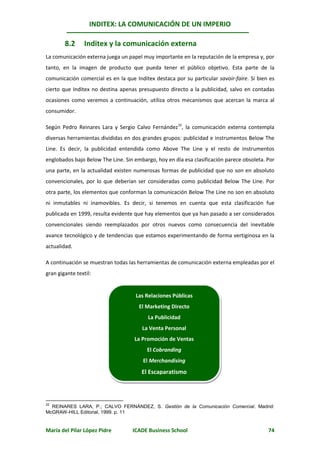 INDITEX: LA COMUNICACIÓN DE UN IMPERIO

        8.2      Inditex y la comunicación externa
La comunicación externa juega un papel muy importante en la reputación de la empresa y, por
tanto, en la imagen de producto que pueda tener el público objetivo. Esta parte de la
comunicación comercial es en la que Inditex destaca por su particular savoir-faire. Si bien es
cierto que Inditex no destina apenas presupuesto directo a la publicidad, salvo en contadas
ocasiones como veremos a continuación, utiliza otros mecanismos que acercan la marca al
consumidor.

Según Pedro Reinares Lara y Sergio Calvo Fernández32, la comunicación externa contempla
diversas herramientas divididas en dos grandes grupos: publicidad e instrumentos Below The
Line. Es decir, la publicidad entendida como Above The Line y el resto de instrumentos
englobados bajo Below The Line. Sin embargo, hoy en día esa clasificación parece obsoleta. Por
una parte, en la actualidad existen numerosas formas de publicidad que no son en absoluto
convencionales, por lo que deberían ser consideradas como publicidad Below The Line. Por
otra parte, los elementos que conforman la comunicación Below The Line no son en absoluto
ni inmutables ni inamovibles. Es decir, si tenemos en cuenta que esta clasificación fue
publicada en 1999, resulta evidente que hay elementos que ya han pasado a ser considerados
convencionales siendo reemplazados por otros nuevos como consecuencia del inevitable
avance tecnológico y de tendencias que estamos experimentando de forma vertiginosa en la
actualidad.

A continuación se muestran todas las herramientas de comunicación externa empleadas por el
gran gigante textil:


                                     Las Relaciones Públicas
                                      El Marketing Directo
                                          La Publicidad
                                       La Venta Personal
                                    La Promoción de Ventas
                                         El Cobranding
                                        El Merchandising
                                       El Escaparatismo



32
  REINARES LARA, P.; CALVO FERNÁNDEZ, S. Gestión de la Comunicación Comercial. Madrid:
McGRAW-HILL Editorial, 1999. p. 11


María del Pilar López Pidre        ICADE Business School                                   74
 