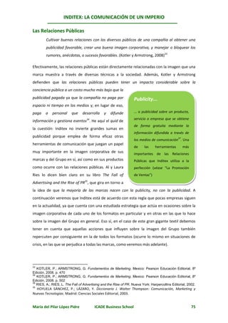 INDITEX: LA COMUNICACIÓN DE UN IMPERIO

Las Relaciones Públicas
        Cultivar buenas relaciones con los diversos públicos de una compañía al obtener una
        publicidad favorable, crear una buena imagen corporativa, y manejar o bloquear los
        rumores, anécdotas, o sucesos favorables. (Kotler y Armstrong, 2008)33

Efectivamente, las relaciones públicas están directamente relacionadas con la imagen que una
marca muestra a través de diversas técnicas a la sociedad. Además, Kotler y Armstrong
defienden que las relaciones públicas pueden tener un impacto considerable sobre la
conciencia pública a un costo mucho más bajo que la
publicidad pagada ya que la compañía no paga por                   Publicity...
espacio ni tiempo en los medios y, en lugar de eso,
paga    a    personal    que     desarrolla    y   difunde         ... o publicidad sobre un producto,
                                                                   servicio o empresa que se obtiene
información y gestiona eventos34. He aquí el quid de
                                                                   de forma gratuita mediante la
la cuestión: Inditex no invierte grandes sumas en
                                                                   información difundida a través de
publicidad porque emplea de forma eficaz otras                                                  37
                                                                   los medios de comunicación . Una
herramientas de comunicación que juegan un papel
                                                                   de     las    herramientas        más
muy importante en la imagen corporativa de sus                     importantes de las Relaciones
marcas y del Grupo en sí, así como en sus productos                Públicas que Inditex utiliza a la
como ocurre con las relaciones públicas. Al y Laura                perfección (véase “La Promoción
Ries lo dicen bien claro en su libro The Fall of                   de Ventas”)

Advertising and the Rise of PR35, que gira en torno a
la idea de que la mayoría de las marcas nacen con la publicity, no con la publicidad. A
continuación veremos que Inditex está de acuerdo con esta regla que pocas empresas siguen
en la actualidad, ya que cuenta con una estudiada estrategia que actúa en ocasiones sobre la
imagen corporativa de cada uno de los formatos en particular y en otras en las que lo hace
sobre la imagen del Grupo en general. Eso sí, en el caso de este gran gigante textil debemos
tener en cuenta que aquellas acciones que influyen sobre la imagen del Grupo también
repercuten por consiguiente en la de todos los formatos (ocurre lo mismo en situaciones de
crisis, en las que se perjudica a todas las marcas, como veremos más adelante). 3736




33
   KOTLER, P.; ARMSTRONG, G. Fundamentos de Marketing. Mexico: Pearson Educación Editorial, 8º
Edición, 2008. p. 470
34
   KOTLER, P.; ARMSTRONG, G. Fundamentos de Marketing. Mexico: Pearson Educación Editorial, 8º
Edición, 2008. p. 502
35
   RIES, A.; RIES, L. The Fall of Advertising and the Rise of PR. Nueva York: Harpercollins Editorial, 2002.
36
  HOYUELA SÁNCHEZ, P.; LÁZARO, Y. Diccionario J. Walter Thompson: Comunicación, Marketing y
Nuevas Tecnologías. Madrid: Ciencias Sociales Editorial, 2003.


María del Pilar López Pidre              ICADE Business School                                             75
 