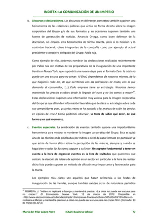 INDITEX: LA COMUNICACIÓN DE UN IMPERIO

     b. Discursos y declaraciones. Los discursos en diferentes contextos también suponen una
        herramienta de las relaciones públicas que actúa de forma directa sobre la imagen
        corporativa del Grupo y/o de sus formatos y en ocasiones suponen también una
        fuente de generación de noticias. Amancio Ortega, como buen defensor de la
        discreción, no empleó esta herramienta de forma directa, pero sí lo hicieron y lo
        continúan haciendo otros integrantes de la compañía como por ejemplo el actual
        presidente y consejero delegado del Grupo: Pablo Isla.

        Como ejemplo de ello, podemos nombrar las declaraciones realizadas recientemente
        por Pablo Isla con motivo de los preparativos de la inauguración de una importante
        tienda en Nueva York, que supondrá una nueva etapa para el formato Zara: la crisis no
        puede ser una excusa para no crecer. Al final, dependemos de nosotros mismos, de lo
        que hagamos cada día, de que acertemos con las colecciones de moda, con lo que
        demanda el consumidor, (...) Cada empresa tiene su estrategia. Nosotros hemos
        mantenido los precios estables desde la llegada del euro y no los vamos a mover37.
        Estas declaraciones suponen una información muy valiosa para la imagen corporativa
        del Grupo ya que difunden información favorable que destaca su estrategia sobre la de
        sus competidores pues, ¿cuántas veces se ha acusado a las marcas de subir los precios
        en épocas de crisis? Como podemos observar, se trata de saber qué decir, de qué
        forma y en qué momento.

     c. Eventos especiales. La celebración de eventos también supone una importantísima
        herramienta para mejorar o mantener la imagen corporativa del Grupo. Esta es quizá
        una de las técnicas más empleadas por Inditex a nivel de cada formato en particular ya
        que actúa de forma eficaz sobre la percepción de las marcas, siempre y cuando se
        haga bien y todos los factores jueguen a su favor. Un aspecto fundamental a tener en
        cuenta a la hora de organizar eventos es la lista de invitados que queremos que
        asistan: la elección de líderes de opinión en un sector en particular a la hora de realizar
        dicha lista puede suponer un método de difusión muy importante y favorecedor para
        la marca.

        Los ejemplos más claros son aquellos que hacen referencia a las fiestas de
        inauguración de las tiendas, aunque también existen otros de naturaleza periódica

  ROMERA, J. “Inditex no replicará a Mango y mantendrá precios: La crisis no puede ser excusa para
37

no crecer” El Economista. Nueva York: 12 de marzo de 2012. Disponible en
http://www.eleconomista.es/publicidad/directa12/empresas-finanzas/noticias/3814004/03/12/Inditex-no-
replicara-a-Mango-y-mantendra-precios-La-crisis-no-puede-ser-excusa-para-no-crecer.html [Consulta: 23
de marzo de 2012]


María del Pilar López Pidre           ICADE Business School                                        77
 