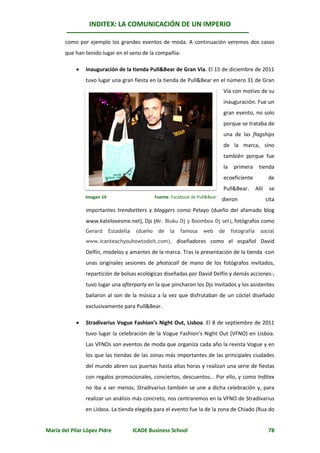 INDITEX: LA COMUNICACIÓN DE UN IMPERIO

       como por ejemplo los grandes eventos de moda. A continuación veremos dos casos
       que han tenido lugar en el seno de la compañía:

               Inauguración de la tienda Pull&Bear de Gran Vía. El 15 de diciembre de 2011
                tuvo lugar una gran fiesta en la tienda de Pull&Bear en el número 31 de Gran
                                                                                   Vía con motivo de su
                                                                                   inauguración. Fue un
                                                                                   gran evento, no solo
                                                                                   porque se trataba de
                                                                                   una de las flagships
                                                                                   de la marca, sino
                                                                                   también porque fue
                                                                                   la    primera       tienda
                                                                                   ecoeficiente              de
                                                                                   Pull&Bear.        Allí    se
                Imagen 14                         Fuente: Facebook de Pull&Bear
                                                                                  dieron                    cita
                importantes trendsetters y bloggers como Pelayo (dueño del afamado blog
                www.katelovesme.net), Djs (Mr. Bluku Dj y Boombox Dj set), fotógrafos como
                Gerard      Estadella    (dueño    de    la   famosa    web       de    fotografía     social
                www.icanteachyouhowtodoit.com), diseñadores como el español David

                Delfín, modelos y amantes de la marca. Tras la presentación de la tienda -con
                unas originales sesiones de photocall de mano de los fotógrafos invitados,
                repartición de bolsas ecológicas diseñadas por David Delfín y demás acciones-,
                tuvo lugar una afterparty en la que pincharon los Djs Invitados y los asistentes
                bailaron al son de la música a la vez que disfrutaban de un cóctel diseñado
                exclusivamente para Pull&Bear.

               Stradivarius Vogue Fashion’s Night Out, Lisboa. El 8 de septiembre de 2011
                tuvo lugar la celebración de la Vogue Fashion’s Night Out (VFNO) en Lisboa.
                Las VFNOs son eventos de moda que organiza cada año la revista Vogue y en
                los que las tiendas de las zonas más importantes de las principales ciudades
                del mundo abren sus puertas hasta altas horas y realizan una serie de fiestas
                con regalos promocionales, conciertos, descuentos... Por ello, y como Inditex
                no iba a ser menos, Stradivarius también se une a dicha celebración y, para
                realizar un análisis más concreto, nos centraremos en la VFNO de Stradivarius
                en Lisboa. La tienda elegida para el evento fue la de la zona de Chiado (Rua do


María del Pilar López Pidre             ICADE Business School                                                78
 