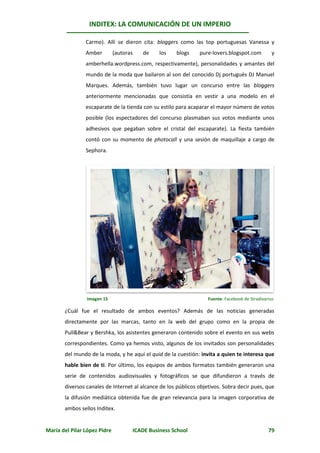 INDITEX: LA COMUNICACIÓN DE UN IMPERIO

                Carmo). Allí se dieron cita: bloggers como las top portuguesas Vanessa y
                Amber         (autoras      de     los   blogs   pure-lovers.blogspot.com          y
                amberhella.wordpress.com, respectivamente), personalidades y amantes del
                mundo de la moda que bailaron al son del conocido Dj portugués DJ Manuel
                Marques. Además, también tuvo lugar un concurso entre las bloggers
                anteriormente mencionadas que consistía en vestir a una modelo en el
                escaparate de la tienda con su estilo para acaparar el mayor número de votos
                posible (los espectadores del concurso plasmaban sus votos mediante unos
                adhesivos que pegaban sobre el cristal del escaparate). La fiesta también
                contó con su momento de photocall y una sesión de maquillaje a cargo de
                Sephora.




                Imagen 15                                           Fuente: Facebook de Stradivarius

       ¿Cuál fue el resultado de ambos eventos? Además de las noticias generadas
       directamente por las marcas, tanto en la web del grupo como en la propia de
       Pull&Bear y Bershka, los asistentes generaron contenido sobre el evento en sus webs
       correspondientes. Como ya hemos visto, algunos de los invitados son personalidades
       del mundo de la moda, y he aquí el quid de la cuestión: invita a quien te interesa que
       hable bien de ti. Por último, los equipos de ambos formatos también generaron una
       serie de contenidos audiovisuales y fotográficos se que difundieron a través de
       diversos canales de Internet al alcance de los públicos objetivos. Sobra decir pues, que
       la difusión mediática obtenida fue de gran relevancia para la imagen corporativa de
       ambos sellos Inditex.


María del Pilar López Pidre              ICADE Business School                                   79
 