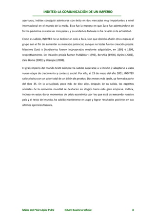 INDITEX: LA COMUNICACIÓN DE UN IMPERIO

aperturas, Inditex consiguió adentrarse con éxito en dos mercados muy importantes a nivel
internacional en el mundo de la moda. Ésta fue la manera en que Zara fue adentrándose de
forma paulatina en cada vez más países, y su andadura todavía no ha cesado en la actualidad.

Como es sabido, INDITEX no se dedicó tan solo a Zara, sino que decidió añadir otras marcas al
grupo con el fin de aumentar su mercado potencial, aunque no todas fueron creación propia:
Massimo Dutti y Stradivarius fueron incorporadas mediante adquisición, en 1991 y 1999,
respectivamente. De creación propia fueron Pull&Bear (1991), Bershka (1998), Oysho (2001),
Zara Home (2003) y Uterqüe (2008).

El gran imperio del mundo textil siempre ha sabido superarse a sí mismo y adaptarse a cada
nueva etapa de crecimiento y contexto social. Por ello, el 23 de mayo del año 2001, INDITEX
salió a bolsa con un valor total de un billón de pesetas. Dos meses más tarde, ya formaba parte
del Ibex 35. En la actualidad, poco más de diez años después de su salida, los expertos
analistas de la economía mundial se deshacen en elogios hacia esta gran empresa. Inditex,
incluso en estos duros momentos de crisis económica por los que está atravesando nuestro
país y el resto del mundo, ha sabido mantenerse en auge y lograr resultados positivos en sus
últimos ejercicios fiscales.




María del Pilar López Pidre         ICADE Business School                                      8
 