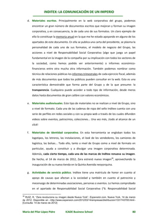 INDITEX: LA COMUNICACIÓN DE UN IMPERIO

     d. Materiales escritos. Principalmente en la web corporativa del grupo, podemos
          encontrar un gran número de documentos escritos que mejoran y forman su imagen
          corporativa, y en consecuencia, la de cada uno de sus formatos. Un claro ejemplo de
          ello lo constituye la memoria anual en la que me he estado apoyando en alguno de los
          apartados de este documento. En ella se publica una carta del presidente, se plasma la
          personalidad de cada uno de sus formatos, el modelo de negocio del Grupo, las
          acciones a nivel de Responsabilidad Social Corporativa (algo que juega un papel
          fundamental en la imagen de la compañía por su implicación con todos los sectores de
          la sociedad, como hemos podido ver anteriormente) o informes económico-
          financieros entre otra mucha otra información. También podemos nombrar como
          técnica de relaciones públicas los informes trimestrales de cada ejercicio fiscal, además
          de más documentos que todos los públicos pueden consultar en la web. Esta es una
          característica demostrable que forma parte del Grupo y de la que presume: la
          transparencia. Cualquiera puede acceder a todo tipo de información, desde meros
          datos hasta documentos de gran calibre con valores económicos.

     e. Materiales audiovisuales. Este tipo de materiales no se realizan a nivel de Grupo, sino
          a nivel de formato. Cada una de las cadenas de ropa del sello Inditex cuenta con una
          serie de perfiles en redes sociales y con su propia web a través de los cuales difunden
          videos sobre eventos, patrocinios, colecciones... Una vez más, ¡todo al alcance de un
          click!

     f.   Materiales de identidad corporativa. En esta herramienta se engloban todos los
          logotipos, los letreros, las instalaciones, el look de los vendedores, los camiones de
          logística, las bolsas... Todo ello, tanto a nivel de Grupo como a nivel de formato en
          particular, ayuda a constituir y a divulgar una imagen corporativa determinada.
          Además, cada cierto tiempo, cada una de las marcas de Inditex renueva su imagen.
          De hecho, el 14 de marzo de 2012, Zara estrenó nueva imagen38, aprovechando la
          inauguración de su nueva tienda en la Quinta Avenida neoyorquina.

     g. Actividades de servicio público. Inditex tiene una matrícula de honor en cuanto al
          apoyo de causas que afectan a la sociedad y también en cuanto al patrocinio y
          mecenazgo de determinadas asociaciones, personas o eventos. Lo hemos comprobado
          en el apartado de Responsabilidad Social Corporativa (“6. Responsabilidad Social

38
  RUÍZ, R. “Zara revoluciona su imagen desde Nueva York”. Expansión.com. Nueva York, 14 de marzo
de 2012. Disponible en http://www.expansion.com/2012/03/14/empresas/distribucion/1331743705.html
[Consulta: 14 de marzo de 2012]


María del Pilar López Pidre           ICADE Business School                                     80
 