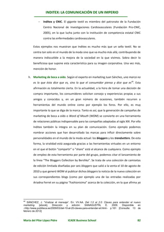 INDITEX: LA COMUNICACIÓN DE UN IMPERIO

               Inditex y CNIC. El gigante textil es miembro del patronato de la Fundación
                Centro Nacional de Investigaciones Cardiovasculares (Fundación Pro-CNIC,
                2005), en la que lucha junto con la institución de competencia estatal CNIC
                contra las enfermedades cardiovasculares.

        Estos ejemplos nos muestran que Inditex es mucho más que un sello textil. No se
        centra tan solo en el mundo de la moda sino que va mucho más allá, contribuyendo de
        manera indiscutible a la mejora de la sociedad en la que vivimos. Sobra decir lo
        beneficiosa que supone esta característica para su imagen corporativa. Una vez más,
        mención de honor.

     h. Marketing de boca a oído. Según el experto en marketing Juan Sánchez, una marca no
        es lo que ésta dice que es, sino lo que el consumidor piensa y dice que es40. Esta
        afirmación es totalmente cierta. En la actualidad, a la hora de tomar una decisión de
        compra importante, los consumidores solicitan consejo y experiencias propias a sus
        amigos y conocidos y, en un gran número de ocasiones, también recurren a
        herramientas del mundo online como por ejemplo los foros. Por ello, es muy
        importante lo que se diga de la marca. Tanto es así, que la generación de campañas de
        marketing de boca a oído o Word of Mouth (WOM) se convierte en una herramienta
        de relaciones públicas indispensable para las compañías adaptadas al siglo XXI. Por ello
        Inditex también la integra en su plan de comunicación. Como ejemplo podemos
        nombrar acciones que han desarrollado las marcas para influir directamente sobre
        personalidades en el mundo de la moda actual: los bloggers y los trendsetters. De esta
        forma, la viralidad está asegurada gracias a las herramientas virtuales en un entorno
        en el que el botón “compartir” o “share” está al alcance de cualquiera. Como ejemplo
        de empleo de esta herramienta por parte del grupo, podemos citar el lanzamiento de
        la línea “The Bloggers Collection by Bershka”. Se trata de una colección de camisetas
        de edición limitada diseñadas por seis bloggers que salió a la venta el 10 de agosto de
        2010 y que generó WOM al publicar dichos bloggers la noticia de la nueva colección en
        sus correspondientes blogs (como por ejemplo una de las entradas realizadas por
        Ariadna Ferret en su página “Fashionisima” acerca de la colección, en la que afirma ya




40
   SÁNCHEZ, J. “Viralizar el mensaje”. En: VV.AA. Del 1.0 al 2.0: Claves para entender el nuevo
marketing.    [ebook].    Dirección   y    edición:   SANAGUSTÍN,        E.  2009.   Disponible en
http://www.publiteca.es/2009/03/del-10-al-20-claves-para-entender-el.html p.161 [Consulta: 13 de
febrero de 2012]


María del Pilar López Pidre          ICADE Business School                                     82
 