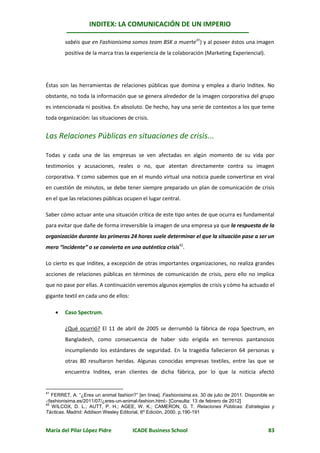 INDITEX: LA COMUNICACIÓN DE UN IMPERIO

         sabéis que en Fashionisima somos team BSK a muerte41) y al poseer éstos una imagen
         positiva de la marca tras la experiencia de la colaboración (Marketing Experiencial).




Éstas son las herramientas de relaciones públicas que domina y emplea a diario Inditex. No
obstante, no toda la información que se genera alrededor de la imagen corporativa del grupo
es intencionada ni positiva. En absoluto. De hecho, hay una serie de contextos a los que teme
toda organización: las situaciones de crisis.


Las Relaciones Públicas en situaciones de crisis...

Todas y cada una de las empresas se ven afectadas en algún momento de su vida por
testimonios y acusaciones, reales o no, que atentan directamente contra su imagen
corporativa. Y como sabemos que en el mundo virtual una noticia puede convertirse en viral
en cuestión de minutos, se debe tener siempre preparado un plan de comunicación de crisis
en el que las relaciones públicas ocupen el lugar central.

Saber cómo actuar ante una situación crítica de este tipo antes de que ocurra es fundamental
para evitar que dañe de forma irreversible la imagen de una empresa ya que la respuesta de la
organización durante las primeras 24 horas suele determinar el que la situación pase a ser un
mero “incidente” o se convierta en una auténtica crisis42.

Lo cierto es que Inditex, a excepción de otras importantes organizaciones, no realiza grandes
acciones de relaciones públicas en términos de comunicación de crisis, pero ello no implica
que no pase por ellas. A continuación veremos algunos ejemplos de crisis y cómo ha actuado el
gigante textil en cada uno de ellos:

        Caso Spectrum.

         ¿Qué ocurrió? El 11 de abril de 2005 se derrumbó la fábrica de ropa Spectrum, en
         Bangladesh, como consecuencia de haber sido erigida en terrenos pantanosos
         incumpliendo los estándares de seguridad. En la tragedia fallecieron 64 personas y
         otras 80 resultaron heridas. Algunas conocidas empresas textiles, entre las que se
         encuentra Inditex, eran clientes de dicha fábrica, por lo que la noticia afectó


41
   FERRET, A. “¿Eres un animal fashion?” [en línea]. Fashionisima.es. 30 de julio de 2011. Disponible en
fashionisima.es/2011/07/¿eres-un-animal-fashion.html [Consulta: 13 de febrero de 2012]
42
   WILCOX, D. L.; AUTT, P. H.; AGEE, W. K.; CAMERON, G. T. Relaciones Públicas: Estrategias y
Tácticas. Madrid: Addison Wesley Editorial, 6º Edición, 2000. p.190-191


María del Pilar López Pidre            ICADE Business School                                         83
 