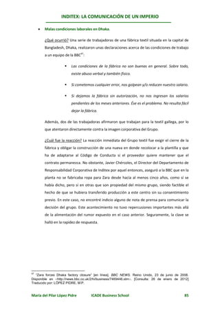 INDITEX: LA COMUNICACIÓN DE UN IMPERIO

        Malas condiciones laborales en Dhaka.

         ¿Qué ocurrió? Una serie de trabajadoras de una fábrica textil situada en la capital de
         Bangladesh, Dhaka, realizaron unas declaraciones acerca de las condiciones de trabajo
         a un equipo de la BBC47:

                        Las condiciones de la fábrica no son buenas en general. Sobre todo,
                         existe abuso verbal y también físico.

                        Si cometemos cualquier error, nos golpean y/o reducen nuestro salario.

                        Si dejamos la fábrica sin autorización, no nos ingresan los salarios
                         pendientes de los meses anteriores. Ése es el problema. No resulta fácil
                         dejar la fábrica.

         Además, dos de las trabajadoras afirmaron que trabajan para la textil gallega, por lo
         que atentaron directamente contra la imagen corporativa del Grupo.

         ¿Cuál fue la reacción? La reacción inmediata del Grupo textil fue exigir el cierre de la
         fábrica y obligar la construcción de una nueva en donde recolocar a la plantilla y que
         ha de adaptarse al Código de Conducta si el proveedor quiere mantener que el
         contrato permanezca. No obstante, Javier Chércoles, el Director del Departamento de
         Responsabilidad Corporativa de Inditex por aquel entonces, aseguró a la BBC que en la
         planta no se fabricaba ropa para Zara desde hacía al menos cinco años, como sí se
         había dicho, pero sí en otras que son propiedad del mismo grupo, siendo factible el
         hecho de que se hubiera transferido producción a este centro sin su consentimiento
         previo. En este caso, no encontré indicio alguno de nota de prensa para comunicar la
         decisión del grupo. Este acontecimiento no tuvo repercusiones importantes más allá
         de la alimentación del rumor expuesto en el caso anterior. Seguramente, la clave se
         halló en la rapidez de respuesta.




47
   “Zara forces Dhaka factory closure” [en línea]. BBC NEWS. Reino Unido, 23 de junio de 2008.
Disponible en http://news.bbc.co.uk/2/hi/business/7469446.stm. [Consulta: 26 de enero de 2012]
Traducido por: LÓPEZ PIDRE, M.P.


María del Pilar López Pidre          ICADE Business School                                    85
 