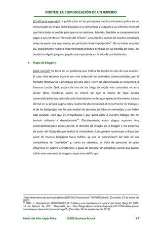 INDITEX: LA COMUNICACIÓN DE UN IMPERIO

        ¿Cuál fue la reacción? La publicación en los principales medios ortodoxos judíos de un
        comunicado en el que pidió disculpas a la comunidad y aseguró a sus clientes en Israel
        que haría todo lo posible para que no se repitiese. Además, también se comprometió a
        pagar a sus clientes la “Revisión del sh’tanz”, una práctica común de muchos ortodoxos
        antes de vestir una ropa nueva, en particular la de importación41. De no haber actuado
        así, seguramente hubiese experimentado grandes pérdidas en sus tiendas de Israel, en
        donde la religión juega un papel muy importante en la vida de sus habitantes.

       Plagio de bloggers.

        ¿Qué ocurrió? Se trata de un problema que Inditex ha tenido en más de una ocasión.
        El caso más reciente ocurrió con una colección de camisetas comercializadas por el
        formato Stradivarius a principios del año 2011. Entre las damnificadas se encuentra la
        francesa Louise Ebel, autora de uno de los blogs de moda más conocidos en este
        sector (Miss Pandora), quien se enteró de que la marca de ropa estaba
        comercializando dos camisetas con ilustraciones en las que aparecía ella misma. Louise
        afirmó en su propia página estoy realmente decepcionada al encontrarme mi trabajo y
        el de los fotógrafos con los que realicé las sesiones de fotos en camisetas, y sin haber
        sido avisada. Creo que es irrespetuoso y que quita valor a nuestro trabajo. Me he
        sentido utilizada y desvalorizada49. Efectivamente, estos plagios suponen una
        vulnerabilidad para ambas partes: el derecho de imagen de la blogger y los derechos
        de autor del fotógrafo que realizó la instantánea. Esto generó numerosas críticas por
        parte de muchas bloggeras hacia Inditex, ya que se posicionaron del lado de sus
        compañeras de “profesión” y, como ya sabemos, se trata de personas de gran
        influencia en cuanto a tendencias y guías de compra. Un peligroso suceso que puede
        dañar enormemente la imagen corporativa del Grupo.




http://www.elmundo.es/mundodinero/2007/05/21/economia/1179760935.html [Consulta: 27 de enero de
2012]
49
   EBEL, L. Recogida en: RODRÍGUEZ, D. “Inditex y sus camisetas por la cara” [en línea]. Blogs EL PAÍS.
14 de febrero de 2011. Disponible en http://blogs.elpais.com/trending-topics/2011/02/inditex-y-sus-
camisetas-por-la-cara/comments/page/7 [Consulta: 24 de septiembre de 2011]


María del Pilar López Pidre            ICADE Business School                                        87
 