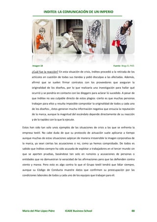 INDITEX: LA COMUNICACIÓN DE UN IMPERIO




        Imagen 18                                                             Fuente: Blogs EL PAÍS

        ¿Cuál fue la reacción? En esta situación de crisis, Inditex procedió a la retirada de los
        artículos en cuestión de todas sus tiendas y pidió disculpas a las afectadas. Además,
        afirmó que se suelen firmar contratos con los proveedores que aseguran la
        originalidad de los diseños, por lo que realizaría una investigación para hallar qué
        ocurrió y se pondría en contacto con las bloggers para aclarar lo sucedido. A pesar de
        que Inditex no sea culpable directo de estos plagios -cierto es que muchas personas
        trabajan para ellos y resulta imposible comprobar la originalidad de todos y cada uno
        de los diseños-, éstos generan mucha información negativa que ensucia la reputación
        de la marca, aunque la magnitud del escándalo depende directamente de su reacción
        y de la rapidez con la que la ejecute.

Estos han sido tan solo unos ejemplos de las situaciones de crisis a las que se enfrenta la
empresa textil. No cabe duda de que su protocolo de actuación suele aplicarse a tiempo
aunque muchas de estas situaciones salpican de manera irreversible la imagen corporativa de
la marca, ya sean ciertas las acusaciones o no, como ya hemos comprobado. De todos es
sabido que Inditex siempre ha sido acusada de explotar a trabajadores en el tercer mundo sin
que se aporten pruebas, basándose tan solo en rumores y acusaciones de personas o
entidades que no demuestran la veracidad de las afirmaciones pero que las defienden contra
viento y marea. Pero esto es algo contra lo que el Grupo textil tendrá que lidiar siempre,
aunque su Código de Conducta muestre datos que confirmen su preocupación por las
condiciones laborales de todos y cada uno de los equipos que trabajan para él.




María del Pilar López Pidre          ICADE Business School                                      88
 