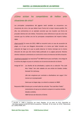 INDITEX: LA COMUNICACIÓN DE UN IMPERIO




     ¿Cómo        actúan        los     competidores           de     Inditex       ante
     situaciones de crisis?

     Los principales competidores del gigante textil también se encuentran con
     situaciones de crisis a las que deben hacer frente de la mejor manera posible. Por
     ello, nos centraremos en un ejemplo concreto que nos muestre una forma de
     proceder distinta de la de Inditex. Tomaremos como referencia el caso de crisis más
     reciente que ha sufrido uno de los principales competidores del imperio Inditex:
     H&M.

     ¿Qué ocurrió? En enero de 2012, H&M se encontró ante un caso de acusación de
     plagio, en el que una bloggera denunciaba a la marca por haber lanzado una
     colección de hogar en la que se podía observar el mismo mensaje con la misma
     dirección de arte que ella misma había publicado en su página personal. Muchos
     clientes realizaron comentarios en contra de la marca al enterarse de dicha situación.

     ¿Cuál fue la reacción? Las reacciones48 de H&M fueron poco acertadas. Una amiga de
                                                                                 4850
     la víctima de plagio se puso en contacto con el servicio de atención al cliente:

     Amiga de Tori:   Los diseños de las almohadas y cojines de su colección “You Look
                      Nice Today” han sido robados de una artista de Estados Unidos
                      llamada Tori LaConsay.

                      ¡Me dan vergüenza por contratar a diseñadores tan vagos! ¡Tori
                      merece ser recompensada!

                      Hasta que no hagan algo, no volveré a comprar en H&M.

     Respuesta H&M: Gracias por su email sobre los artículos “You Look Nice Today”.
                      Lamentamos oír que ya no volverá a comprar en nuestras tiendas.
                      Saludos cordiales,
                      H&M Servicio de Atención al Cliente.



50
   KILLER, H. “H&M is Awesome” [en línea]. Regretsy. 24 de enero de 2012. Disponible en
http://www.regretsy.com/2012/01/24/hm-is-awesome [Consulta: 29 de enero de 2012] Traducciones
por: LÓPEZ PIDRE, M.P.


María del Pilar López Pidre           ICADE Business School                                   89
 