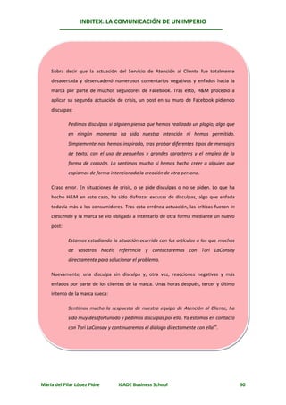 INDITEX: LA COMUNICACIÓN DE UN IMPERIO




    Sobra decir que la actuación del Servicio de Atención al Cliente fue totalmente
    desacertada y desencadenó numerosos comentarios negativos y enfados hacia la
    marca por parte de muchos seguidores de Facebook. Tras esto, H&M procedió a
    aplicar su segunda actuación de crisis, un post en su muro de Facebook pidiendo
    disculpas:

            Pedimos disculpas si alguien piensa que hemos realizado un plagio, algo que
            en ningún momento ha sido nuestra intención ni hemos permitido.
            Simplemente nos hemos inspirado, tras probar diferentes tipos de mensajes
            de texto, con el uso de pequeños y grandes caracteres y el empleo de la
            forma de corazón. Lo sentimos mucho si hemos hecho creer a alguien que
            copiamos de forma intencionada la creación de otra persona.

    Craso error. En situaciones de crisis, o se pide disculpas o no se piden. Lo que ha
    hecho H&M en este caso, ha sido disfrazar excusas de disculpas, algo que enfada
    todavía más a los consumidores. Tras esta errónea actuación, las críticas fueron in
    crescendo y la marca se vio obligada a intentarlo de otra forma mediante un nuevo
    post:

            Estamos estudiando la situación ocurrida con los artículos a los que muchos
            de vosotros hacéis referencia y contactaremos con Tori LaConsay
            directamente para solucionar el problema.

    Nuevamente, una disculpa sin disculpa y, otra vez, reacciones negativas y más
    enfados por parte de los clientes de la marca. Unas horas después, tercer y último
    intento de la marca sueca:

            Sentimos mucho la respuesta de nuestro equipo de Atención al Cliente, ha
            sido muy desafortunado y pedimos disculpas por ello. Ya estamos en contacto
            con Tori LaConsay y continuaremos el diálogo directamente con ella49.




María del Pilar López Pidre        ICADE Business School                                  90
 
