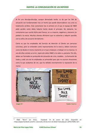 INDITEX: LA COMUNICACIÓN DE UN IMPERIO




     Al fin una disculpa-disculpa, aunque demasiado tardía. Lo de que las 24h de
     actuación son fundamentales tras un hecho que puede desencadenar una crisis es
     totalmente verídico. Este comentario fue el primero en el que el equipo de H&M
     pidió perdón como debía haberlo hecho desde el principio. No obstante, los
     comentarios que suscitó dicho post fueron, en su mayoría, negativos y atacaron sin
     piedad a la marca. Muchos clientes afirmaron que no volverían a adquirir prendas
     con su sello y les acusaron de ladrones.

     Cierto es que los empleados del Servicio de Atención al Cliente son personas
     concretas, pero se entienden como representantes de la marca y deben instruirse
     como tal desde el mismo momento en el que empiezan a trabajar en la empresa. Si
     una de ellas comete un error, repercute sobre H&M y no sobre su persona. Por ello,
     deben ser formados en protocolos de actuación de crisis, modales... La formación de
     todos y cada uno de los empleados es primordial para que no ocurran situaciones
     como la que acabamos de ver, que ha dañado enormemente la reputación de la
     marca.




                                                                       4951




     Imagen 19                                                            Fuente: Regretsy




51
    H&M. “Muro” [en línea].         Facebook. 25 de enero de 2012. Disponible en
https://www.facebook.com/hm [Consulta: 29 de enero de 2012] Traducido por: LÓPEZ PIDRE, M.P.


María del Pilar López Pidre           ICADE Business School                                  91
 