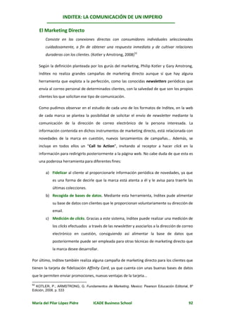 INDITEX: LA COMUNICACIÓN DE UN IMPERIO

     El Marketing Directo
        Consiste en las conexiones directas con consumidores individuales seleccionados
        cuidadosamente, a fin de obtener una respuesta inmediata y de cultivar relaciones
        duraderas con los clientes. (Kotler y Amstrong, 2008)52

     Según la definición planteada por los gurús del marketing, Philip Kotler y Gary Amstrong,
     Inditex no realiza grandes campañas de marketing directo aunque sí que hay alguna
     herramienta que explota a la perfección, como las conocidas newsletters periódicas que
     envía al correo personal de determinados clientes, con la salvedad de que son los propios
     clientes los que solicitan ese tipo de comunicación.

     Como pudimos observar en el estudio de cada uno de los formatos de Inditex, en la web
     de cada marca se plantea la posibilidad de solicitar el envío de newsletter mediante la
     comunicación de la dirección de correo electrónico de la persona interesada. La
     información contenida en dichos instrumentos de marketing directo, está relacionada con
     novedades de la marca en cuestión, nuevos lanzamientos de campañas... Además, se
     incluye en todos ellos un “Call to Action”, invitando al receptor a hacer click en la
     información para redirigirlo posteriormente a la página web. No cabe duda de que esta es
     una poderosa herramienta para diferentes fines:

         a) Fidelizar al cliente al proporcionarle información periódica de novedades, ya que
             es una forma de decirle que la marca está atenta a él y le avisa para traerle las
             últimas colecciones.
         b) Recogida de bases de datos. Mediante esta herramienta, Inditex pude alimentar
             su base de datos con clientes que le proporcionan voluntariamente su dirección de
             email.
         c) Medición de clicks. Gracias a este sistema, Inditex puede realizar una medición de
             los clicks efectuados a través de las newsletter y asociarlos a la dirección de correo
             electrónico en cuestión, consiguiendo así alimentar la base de datos que
             posteriormente puede ser empleada para otras técnicas de marketing directo que
             la marca desee desarrollar.

Por último, Inditex también realiza alguna campaña de marketing directo para los clientes que
tienen la tarjeta de fidelización Affinity Card, ya que cuenta con unas buenas bases de datos
que le permiten enviar promociones, nuevas ventajas de la tarjeta...

52
  KOTLER, P.; ARMSTRONG, G. Fundamentos de Marketing. Mexico: Pearson Educación Editorial, 8º
Edición, 2008. p. 533


María del Pilar López Pidre          ICADE Business School                                      92
 
