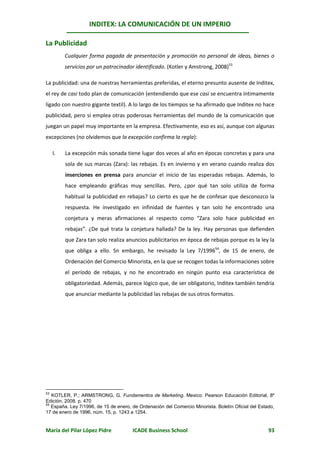 INDITEX: LA COMUNICACIÓN DE UN IMPERIO

La Publicidad
          Cualquier forma pagada de presentación y promoción no personal de ideas, bienes o
          servicios por un patrocinador identificado. (Kotler y Amstrong, 2008)53

La publicidad: una de nuestras herramientas preferidas, el eterno presunto ausente de Inditex,
el rey de casi todo plan de comunicación (entendiendo que ese casi se encuentra íntimamente
ligado con nuestro gigante textil). A lo largo de los tiempos se ha afirmado que Inditex no hace
publicidad, pero sí emplea otras poderosas herramientas del mundo de la comunicación que
juegan un papel muy importante en la empresa. Efectivamente, eso es así, aunque con algunas
excepciones (no olvidemos que la excepción confirma la regla):

     I.   La excepción más sonada tiene lugar dos veces al año en épocas concretas y para una
          sola de sus marcas (Zara): las rebajas. Es en invierno y en verano cuando realiza dos
          inserciones en prensa para anunciar el inicio de las esperadas rebajas. Además, lo
          hace empleando gráficas muy sencillas. Pero, ¿por qué tan solo utiliza de forma
          habitual la publicidad en rebajas? Lo cierto es que he de confesar que desconozco la
          respuesta. He investigado en infinidad de fuentes y tan solo he encontrado una
          conjetura y meras afirmaciones al respecto como “Zara solo hace publicidad en
          rebajas”. ¿De qué trata la conjetura hallada? De la ley. Hay personas que defienden
          que Zara tan solo realiza anuncios publicitarios en época de rebajas porque es la ley la
          que obliga a ello. Sn embargo, he revisado la Ley 7/199654, de 15 de enero, de
          Ordenación del Comercio Minorista, en la que se recogen todas la informaciones sobre
          el período de rebajas, y no he encontrado en ningún punto esa característica de
          obligatoriedad. Además, parece lógico que, de ser obligatorio, Inditex también tendría
          que anunciar mediante la publicidad las rebajas de sus otros formatos.




53
   KOTLER, P.; ARMSTRONG, G. Fundamentos de Marketing. Mexico: Pearson Educación Editorial, 8º
Edición, 2008. p. 470
54
   España. Ley 7/1996, de 15 de enero, de Ordenación del Comercio Minorista. Boletín Oficial del Estado,
17 de enero de 1996, núm. 15, p. 1243 a 1254.


María del Pilar López Pidre            ICADE Business School                                         93
 