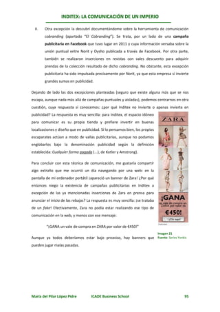 INDITEX: LA COMUNICACIÓN DE UN IMPERIO

  II.   Otra excepción la descubrí documentándome sobre la herramienta de comunicación
        cobranding (apartado “El Cobranding”). Se trata, por un lado de una campaña
        publicitaria en Facebook que tuvo lugar en 2011 y cuya información versaba sobre la
        unión puntual entre Norit y Oysho publicada a través de Facebook. Por otra parte,
        también se realizaron inserciones en revistas con vales descuento para adquirir
        prendas de la colección resultado de dicho cobranding. No obstante, esta excepción
        publicitaria ha sido impulsada precisamente por Norit, ya que esta empresa sí invierte
        grandes sumas en publicidad.

Dejando de lado las dos excepciones planteadas (seguro que existe alguna más que se nos
escapa, aunque nada más allá de campañas puntuales y aisladas), podemos centrarnos en otra
cuestión, cuya respuesta sí conocemos: ¿por qué Inditex no invierte o apenas invierte en
publicidad? La respuesta es muy sencilla: para Inditex, el espacio idóneo
para comunicar es su propia tienda y prefiere invertir en buenas
localizaciones y diseño que en publicidad. Si lo pensamos bien, los propios
escaparates actúan a modo de vallas publicitarias, aunque no podamos
englobarlos bajo la denominación publicidad según la definición
establecida: Cualquier forma pagada (...), de Kotler y Amstrong).

Para concluir con esta técnica de comunicación, me gustaría compartir
algo extraño que me ocurrió un día navegando por una web: en la
pantalla de mi ordenador portátil ¡apareció un banner de Zara! ¿Por qué
entonces niego la existencia de campañas publicitarias en Inditex a
excepción de las ya mencionadas inserciones de Zara en prensa para
anunciar el inicio de las rebajas? La respuesta es muy sencilla: ¡se trataba
de un fake! Efectivamente, Zara no podía estar realizando ese tipo de
comunicación en la web, y menos con ese mensaje:

         “¡GANA un vale de compra en ZARA por valor de €450!”
                                                                               Imagen 21
Aunque ya todos deberíamos estar bajo preaviso, hay banners que Fuente: Series Yonkis
pueden jugar malas pasadas.




María del Pilar López Pidre          ICADE Business School                                 95
 