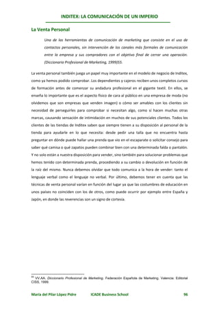 INDITEX: LA COMUNICACIÓN DE UN IMPERIO

La Venta Personal
        Una de las herramientas de comunicación de marketing que consiste en el uso de
        contactos personales, sin intervención de los canales más formales de comunicación
        entre la empresa y sus compradores con el objetivo final de cerrar una operación.
        (Diccionario Profesional de Marketing, 1999)55.

La venta personal también juega un papel muy importante en el modelo de negocio de Inditex,
como ya hemos podido comprobar. Los dependientes y cajeros reciben unos completos cursos
de formación antes de comenzar su andadura profesional en el gigante textil. En ellos, se
enseña lo importante que es el aspecto físico de cara al público en una empresa de moda (no
olvidemos que son empresas que venden imagen) o cómo ser amables con los clientes sin
necesidad de perseguirles para comprobar si necesitan algo, como sí hacen muchas otras
marcas, causando sensación de intimidación en muchos de sus potenciales clientes. Todos los
clientes de las tiendas de Inditex saben que siempre tienen a su disposición al personal de la
tienda para ayudarle en lo que necesita: desde pedir una talla que no encuentra hasta
preguntar en dónde puede hallar una prenda que vio en el escaparate o solicitar consejo para
saber qué camisa o qué zapatos pueden combinar bien con una determinada falda o pantalón.
Y no solo están a nuestra disposición para vender, sino también para solucionar problemas que
hemos tenido con determinada prenda, procediendo a su cambio o devolución en función de
la raíz del mismo. Nunca debemos olvidar que todo comunica a la hora de vender: tanto el
lenguaje verbal como el lenguaje no verbal. Por último, debemos tener en cuenta que las
técnicas de venta personal varían en función del lugar ya que las costumbres de educación en
unos países no coinciden con los de otros, como puede ocurrir por ejemplo entre España y
Japón, en donde las reverencias son un signo de cortesía.




55
  VV.AA. Diccionario Profesional de Marketing. Federación Española de Marketing. Valencia: Editorial
CISS, 1999.


María del Pilar López Pidre           ICADE Business School                                      96
 