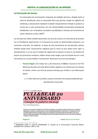 INDITEX: LA COMUNICACIÓN DE UN IMPERIO

La Promoción de Ventas
       Un instrumento de comunicación compuesto de múltiples técnicas y dirigido tanto al
       canal de distribución como al consumidor final, que permite cumplir los objetivos de
       marketing y comunicación mediante la adición temporalmente limitada al producto o
       servicio de un plus promocional, con una intencionalidad comunicativa previamente
       establecida y con un beneficio secundario cuantificable en términos de incremento de
       ventas. (Reinares y Calvo, 1999)56.

Los formatos de Inditex también desarrollan una serie de acciones en términos de promoción
con la finalidad de experimentar un incremento de ventas en determinados productos y en
momentos concretos. No obstante, el abuso de esta herramienta de comunicación externa
también puede tener consecuencias negativas para la marca ya que podría tener lugar su
desvalorización, a no ser que el modelo de negocio de la empresa se base en una política de
precios con promoción constante. Inditex conoce estos riesgos y por eso decide recurrir a esta
herramienta en su justa medida. A continuación observamos una serie de ejemplos:

          Pulseras Regalo. Con motivo de su 20 aniversario, Pull&Bear anunció en Pull The
           Metal que durante unos días determinados regalaría a sus clientes por las compras
           en tienda u online una serie de pulseras-mensaje que remitían a una información
           teaser:

             (...) Y sobre todo usa tu pulsera, ya que os tenemos una sorpresa preparada que
                                        desvelaremos muy pronto.




           Imagen 22                                          Fuente: Web de Pull The Metal


56
  REINARES LARA, P.; CALVO FERNÁNDEZ, S. Gestión de la Comunicación Comercial. Madrid:
McGRAW-HILL Editorial, 1999. p. 160


María del Pilar López Pidre         ICADE Business School                                     97
 