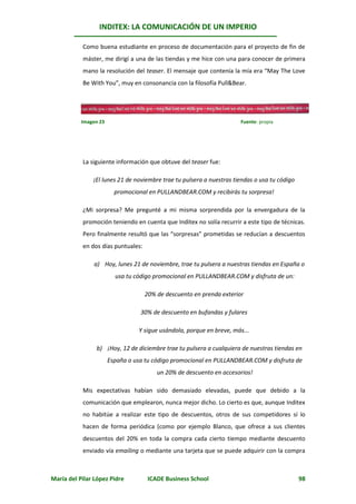 INDITEX: LA COMUNICACIÓN DE UN IMPERIO

           Como buena estudiante en proceso de documentación para el proyecto de fin de
           máster, me dirigí a una de las tiendas y me hice con una para conocer de primera
           mano la resolución del teaser. El mensaje que contenía la mía era “May The Love
           Be With You”, muy en consonancia con la filosofía Pull&Bear.




           Imagen 23                                                  Fuente: propia




           La siguiente información que obtuve del teaser fue:

               ¡El lunes 21 de noviembre trae tu pulsera a nuestras tiendas o usa tu código
                         promocional en PULLANDBEAR.COM y recibirás tu sorpresa!

           ¿Mi sorpresa? Me pregunté a mi misma sorprendida por la envergadura de la
           promoción teniendo en cuenta que Inditex no solía recurrir a este tipo de técnicas.
           Pero finalmente resultó que las “sorpresas” prometidas se reducían a descuentos
           en dos días puntuales:

               a) Hoy, lunes 21 de noviembre, trae tu pulsera a nuestras tiendas en España o
                         usa tu código promocional en PULLANDBEAR.COM y disfruta de un:

                                    20% de descuento en prenda exterior

                                  30% de descuento en bufandas y fulares

                                 Y sigue usándola, porque en breve, más...

                b) ¡Hoy, 12 de diciembre trae tu pulsera a cualquiera de nuestras tiendas en
                       España o usa tu código promocional en PULLANDBEAR.COM y disfruta de
                                        un 20% de descuento en accesorios!

           Mis expectativas habían sido demasiado elevadas, puede que debido a la
           comunicación que emplearon, nunca mejor dicho. Lo cierto es que, aunque Inditex
           no habitúe a realizar este tipo de descuentos, otros de sus competidores sí lo
           hacen de forma periódica (como por ejemplo Blanco, que ofrece a sus clientes
           descuentos del 20% en toda la compra cada cierto tiempo mediante descuento
           enviado vía emailing o mediante una tarjeta que se puede adquirir con la compra



María del Pilar López Pidre          ICADE Business School                                    98
 