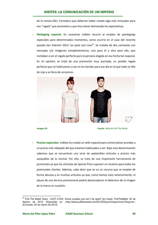 INDITEX: LA COMUNICACIÓN DE UN IMPERIO

            de la revista Elle). Considero que deberían haber creado algo más innovador para
            ese “regalo” que prometían y que hizo elevar demasiado las expectativas.

           Packaging especial. En ocasiones Inditex recurre al empleo de packagings
            especiales para determinados momentos, como ocurrió en el caso del reciente
            pasado San Valentín 2012: los pack Just Love57. Se trataba de dos camisetas con
            mensajes y/o imágenes complementarias, una para él y otra para ella, que
            invitaban a ser el regalo perfecto para la persona elegida en esa fecha tan especial.
            En mi opinión, se trató de una promoción muy acertada, un posible regalo
            perfecto que no habituamos a ver en las tiendas para ese día en el que todo se tiñe
            de rojo y se llena de corazones.




            Imagen 24                                             Fuente: Web de Pull The Metal




           Precios especiales. Inditex ha creado un sello especial para comercializar prendas a
            un precio más rebajado del que estamos habituados a ver: Bajo esta denominación
            sabemos que se encuentran una serie de apetecibles artículos a precios más
            asequibles de lo normal. Por ello, se trata de una importante herramienta de
            promoción ya que los artículos de Special Price suponen un reclamo para todos los
            potenciales clientes. Además, cabe decir que no es un recurso que se emplee de
            forma abusiva y en muchos artículos ya que, como hemos visto anteriormente, el
            abuso de una técnica promocional podría desencadenar el deterioro de la imagen
            de la marca en cuestión.



57
  Pull The Metal Team. “JUST LOVE: Some couples just can´t be apart” [en línea]. PullTheMetal. 02 de
febrero de 2012. Disponible en http://www.pullthemetal.com/2012/02/just-lovejust-love/?lang=en
[Consulta: 20 de marzo de 2012]


María del Pilar López Pidre          ICADE Business School                                        99
 