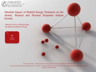 Powerpoint Templates
Page 1
Powerpoint Templates
Potential Impact of Biofield Energy Treatment on the
Atomic, Physical and Thermal Properties Indium
Powder
Material Science & Engineering
By Mahendra Kumar Trivedi
Trivedi Global Inc., 10624 S Eastern Avenue Suite A-969, Henderson, NV 89052, USA
Trivedi Science Research Laboratory Pvt. Ltd., Hall-A, Chinar Mega Mall, Chinar Fortune City, Hoshangabad Rd., Bhopal- 462026,
Madhya Pradesh, India
In
Indium
114.818
49
 