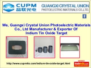 http://www.cupmito.com/indium-tin-oxide-target.html
We, Guangxi Crystal Union Photoelectric Materials
Co., Ltd Manufacturer & Exporter Of
Indium Tin Oxide Target
 