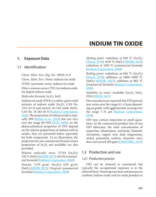 283
1.	 Exposure Data
1.1	Identification
Chem. Abstr. Serv. Reg. No.: 50926-11-9
Chem. Abstr. Serv. Name: indium tin oxide
IUPAC systematic name: indium tin oxide
Other common names: ITO, tin indium oxide,
tin doped indium oxide
Molecular formula: In2O3; SnO2
Indium tin oxide (ITO) is a yellow-green solid
mixture of indium oxide (In2O3, CAS No.
1312-43-2) and stannic (or tin) oxide (SnO2,
CAS No. 18-282-10-5) (Indium Corporation,
2014). The proportion of indium oxide is typi-
cally 90% (Hines et al., 2013), but can vary
over the range 80–95% (NTP, 2009). As the
physicochemical properties of ITO depend
on the relative proportions of indium and tin
oxides, they are presented below separately
for both compounds. As an illustration, the
properties for one commercial formula (exact
proportion of In2O3 not available) are also
provided.
Relative molecular mass: 277.64 (In2O3);
150.71(SnO2)(HSDB,2017);264.94(commer-
cial formula) (Indium Corporation, 2008)
Density: 7.179 g/cm3 (In2O3); 6.95 g/cm3
(SnO2) (HSDB, 2017); 7.16 g/cm3 (commercial
formula) (Indium Corporation, 2008)
Melting point: volatilizes at 850  °C (In2O3)
(Weast, 1970); 1630 °C (SnO2) (HSDB, 2017);
volatilizes at 1910 °C (commercial formula)
(Indium Corporation, 2008)
Boiling point: volatilizes at 850 °C (In2O3)
(Weast, 1970); sublimes at 1800–1900  °C
(SnO2) (HSDB, 2017); sublimes at 982  °C
(commercial formula) (Indium Corporation,
2008)
Solubility in water: insoluble (In2O3; SnO2;
ITO) (HSDB, 2017)
One manufacturer reported that ITO particle
size varies over the range 0.1–1.0 µm depend-
ing on grade, with agglomerates varying over
the range 7–31  µm (Indium Corporation,
2014).
ITO may contain impurities in small quan-
tities. In the commercial product line of one
ITO fabricator, the total concentration of
impurities (aluminium, antimony, bismuth,
chromium, copper, iron, lead, magnesium,
nickel, potassium, sodium, titanium, zinc)
does not exceed 100 ppm (UMICORE, 2013).
1.2	 Production and use
1.2.1	 Production process
ITO can be sintered or unsintered, but
typically the occupational exposure is to the
sintered form. Sintering uses heat and pressure to
combine indium oxide and tin oxide powders to
INDIUM TIN OXIDE
 