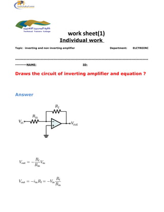 work sheet(1)
Individual work
Topic: inverting and non inverting amplifier Department: ELCTROINC
----------------------------------------------------------------------------------------------
--------NAME: ID:
Draws the circuit of inverting amplifier and equation ?
Answer
 