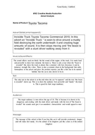 Name:Stanley Gulliford
BTEC Creative Media Production
Advert Analysis
Name of Product: Toyota Tacoma
Advert Details (what happens?):
Music & Sound Effects:
Text:
Group Roles:
Audience:
Message:
Invisible Truck Toyota Tacoma Commercial 2015: In this
advert an “Invisble Truck “ is seen to drive around a muddy
field destroying the earth underneath it and creating huge
amounts of sound. It is then stops moving and “the beast is
revealed” with a stunt driver walking away from it
The sound effects used are firstly the the sound of the engine of the truck. It is made loud
and powerful to show how dynamic the truck is. There is aslo a roar when the “beast is
revealed” this show the truck is almost like a monster with how ferocious it and its
immense strength like a lion. There is also a constant drum in the background that adds
Atmosphere to the advert and gives the product mystery just like a lion has in its natural
habitiat that the car is also shown to be in
The only text in the advert is at the end when the car “re-appears” and the text “the beast
is revealed” shows up. This is to show the audience how powerful and “manly” the truck
is. This is good for their targe taudience
The target audience is men above the age of 18. This is because it is shown to be
dangerous and exciting with the stunt driver and manly with the text of “the beast is
revaled” the sounds used give it an anamlistic characteristic and would appeal to men
The message of this advert is that if you buy this car it will provide excitement, danger
and will make feel manly. It is the animal of its kingdom just like a lion is of the animal
kingdom
 