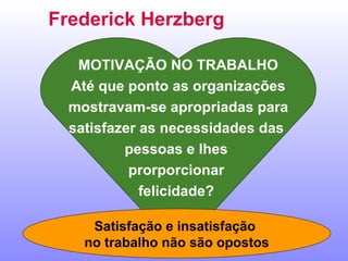 Frederick Herzberg MOTIVAÇÃO NO TRABALHO Até que ponto as organizações mostravam-se apropriadas para  satisfazer as necessidades das  pessoas e lhes  prorporcionar  felicidade?  Satisfação e insatisfação  no trabalho não são opostos 