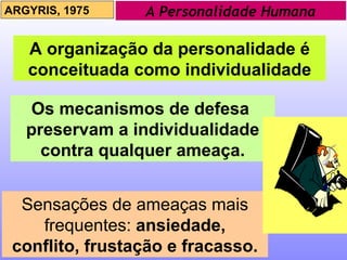 A Personalidade Humana ARGYRIS, 1975 A organização da personalidade é conceituada como individualidade Os mecanismos de defesa  preservam a individualidade contra qualquer ameaça. Sensações de ameaças mais frequentes:   ansiedade, conflito, frustação e fracasso. 